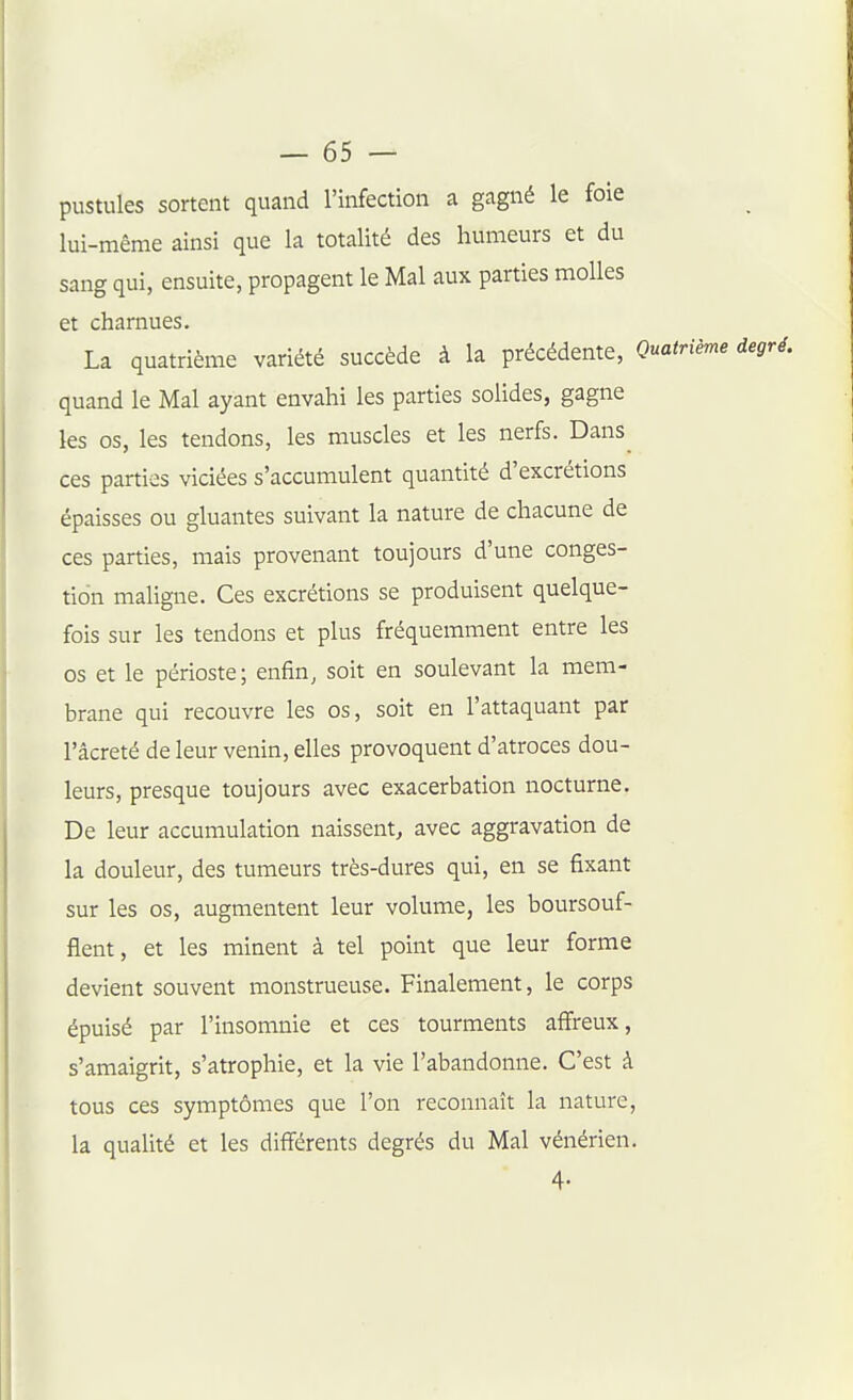 pustules sortent quand l'infection a gagné le foie lui-même ainsi que la totalité des humeurs et du sang qui, ensuite, propagent le Mal aux parties molles et charnues. La quatrième variété succède à la précédente, Quatrième degré. quand le Mal ayant envahi les parties solides, gagne les os, les tendons, les muscles et les nerfs. Dans ces parties viciées s'accumulent quantité d'excrétions épaisses ou gluantes suivant la nature de chacune de ces parties, mais provenant toujours d'une conges- tion maligne. Ces excrétions se produisent quelque- fois sur les tendons et plus fréquemment entre les os et le périoste; enfin, soit en soulevant la mem- brane qui recouvre les os, soit en l'attaquant par l'âcreté de leur venin, elles provoquent d'atroces dou- leurs, presque toujours avec exacerbation nocturne. De leur accumulation naissent, avec aggravation de la douleur, des tumeurs très-dures qui, en se fixant sur les os, augmentent leur volume, les boursouf- flent, et les minent à tel point que leur forme devient souvent monstrueuse. Finalement, le corps épuisé par l'insomnie et ces tourments affreux, s'amaigrit, s'atrophie, et la vie l'abandonne. C'est à tous ces symptômes que l'on reconnaît la nature, la qualité et les différents degrés du Mal vénérien. 4-