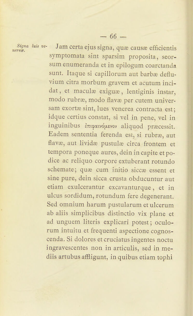 - Jam certa ejus signa, qua3 causœ efficientis symptomata sint sparsim proposita, seor- sum enumeranda et in epilogum coarctanda sunt. Itaque si capillorum aut barbœ deflu- vium citra morbum gravem et acutum inci- dat, et maculœ exiguas, lentiginis instar, modo rubrae, modo flavas per cutem univer- sam exortae sint, lues venerea contracta est ; idque certius constat, si vel in pene, vel in inguinibus £7ri(patvo[ievov aliquod praecessit. Eadem sententia ferenda est, si rubrae, aut flavœ, aut livides pustulœ circa frontem et tempora poneque aures, dein in capite etpo- dice ac reliquo corpore extuberant rotundo schemate; quae cum initio siccas essent et sine pure, dein sicca crusta obducuntur aut etiam exuicerantur excavanturque, et in ulcus sordidum, rotundum fere dégénérant. Sed omnium harum pustularum et ulcerum ab aliis simplicibus distinctio vix plane et ad unguem literis explicari potest; oculo- rum intuitu et frequenti aspectione cognos- cenda. Si dolores etcruciatus ingentes noctu i ngravescentes non in articulis, sed in me- diis artubus affligunt, in quibus etiam tophi