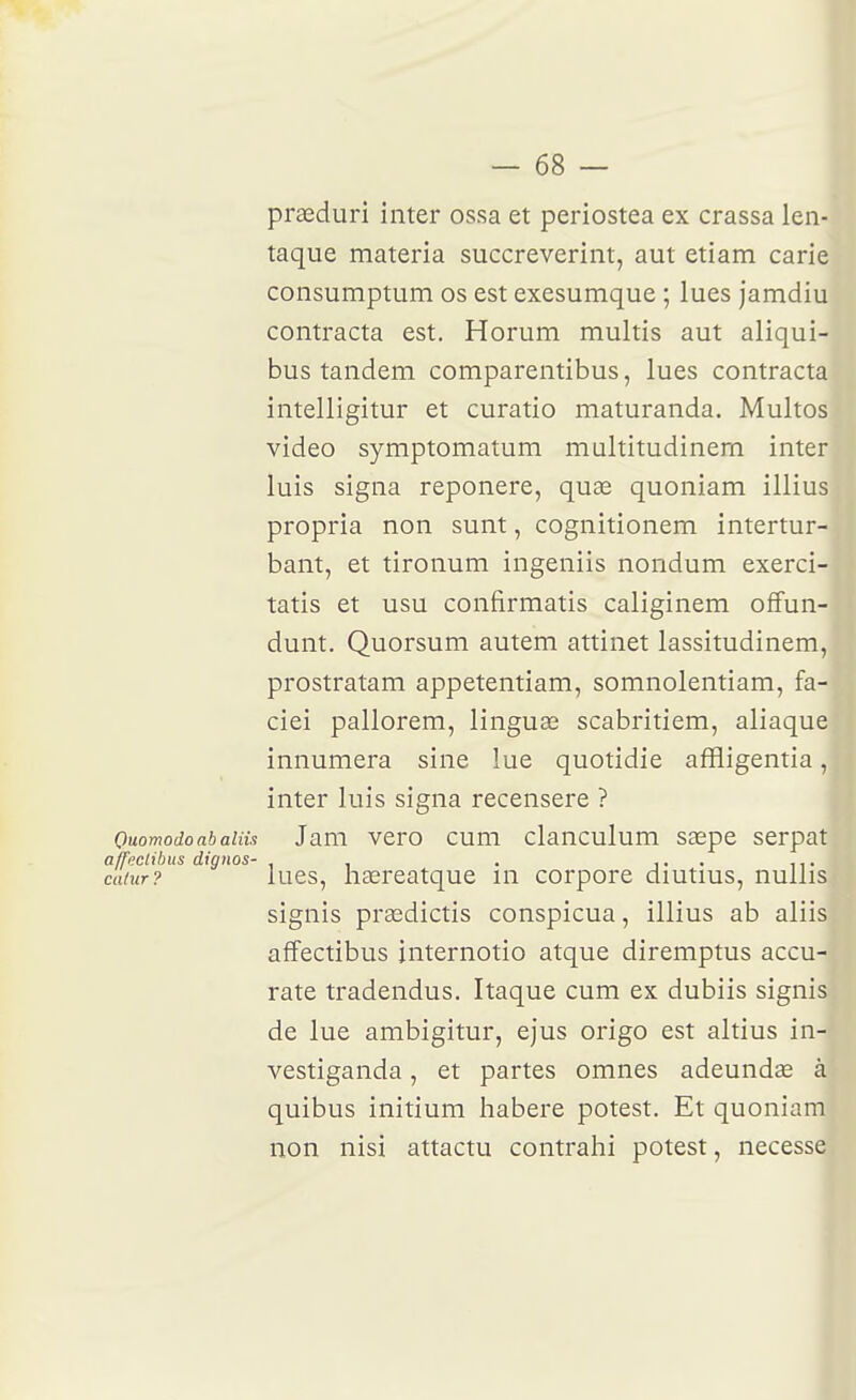 prasduri inter ossa et periostea ex crassa len- taque materia succreverint, aut etiam carie consumptum os est exesumque ; lues jamdiu contracta est. Horum multis aut aliqui- bus tandem comparentibus, lues contracta intelligitur et curatio maturanda. Multos video symptomatum multitudinem inter luis signa reponere, quse quoniam illius propria non sunt, cognitionem intertur- bant, et tironum ingeniis nondum exerci- tatis et usu confirmatis caliginem ofFun- dunt. Quorsum autem attinet lassitudinem, prostratam appetentiam, somnolentiam, fa- ciei pallorem, linguœ scabritiem, aliaque innumera sine lue quotidie affligentia, inter luis signa recensere ? Ouomodoabaiiu Jam vero cum clanculum saepe serpat affeclibus dignos- . . . i. • i t • caïur? lues, hsereatque in corpore diutius, nullis signis prasdictis conspicua, illius ab aliis affectibus internotio atque diremptus accu- rate tradendus. Itaque cum ex dubiis signis de lue ambigitur, ejus origo est altius in- vestiganda, et partes omnes adeundœ à quibus initium habere potest. Et quoniam non nisi attactu contrahi potest, necesse