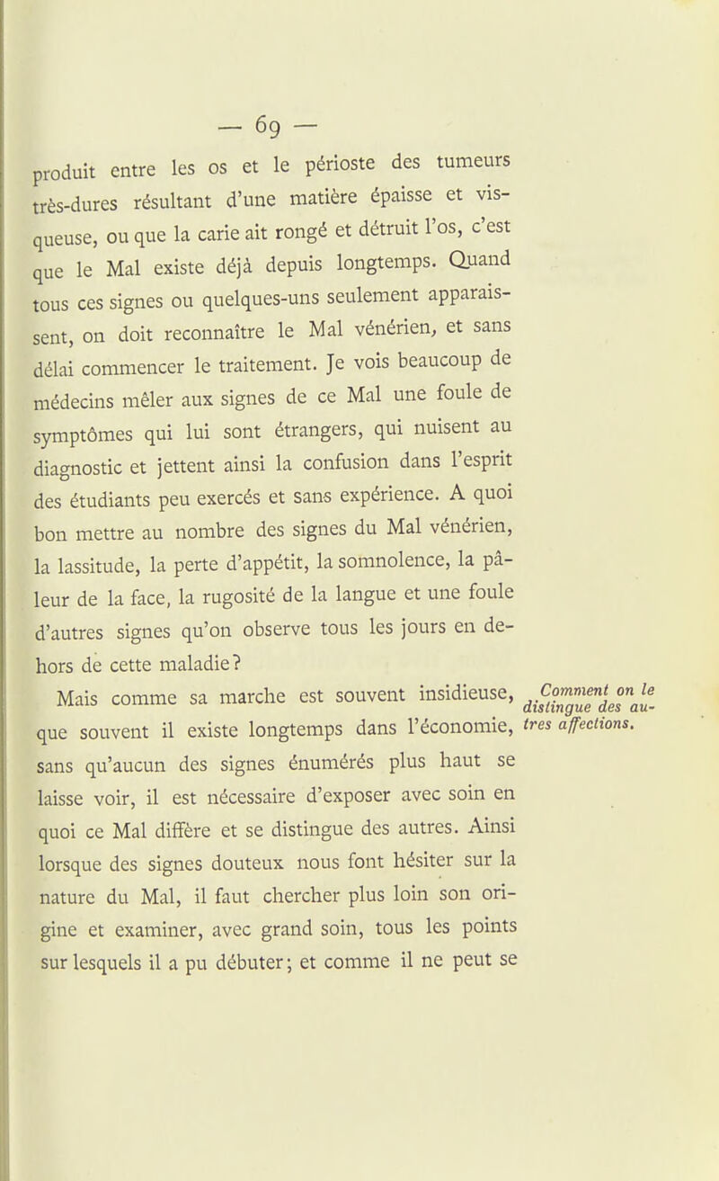 -69- produit entre les os et le périoste des tumeurs très-dures résultant d'une matière épaisse et vis- queuse, ou que la carie ait rongé et détruit l'os, c'est que le Mal existe déjà depuis longtemps, auand tous ces signes ou quelques-uns seulement apparais- sent, on doit reconnaître le Mal vénérien, et sans délai commencer le traitement. Je vois beaucoup de médecins mêler aux signes de ce Mal une foule de symptômes qui lui sont étrangers, qui nuisent au diagnostic et jettent ainsi la confusion dans l'esprit des étudiants peu exercés et sans expérience. A quoi bon mettre au nombre des signes du Mal vénérien, la lassitude, la perte d'appétit, la somnolence, la pâ- leur de la face, la rugosité de la langue et une foule d'autres signes qu'on observe tous les jours en de- hors de cette maladie? Mais comme sa marche est souvent insidieuse, ^^.^^«^^f^^! que souvent il existe longtemps dans l'économie, très affections. sans qu'aucun des signes énumérés plus haut se laisse voir, il est nécessaire d'exposer avec soin en quoi ce Mal diffère et se distingue des autres. Ainsi lorsque des signes douteux nous font hésiter sur la nature du Mal, il faut chercher plus loin son ori- gine et examiner, avec grand soin, tous les points sur lesquels il a pu débuter ; et comme il ne peut se