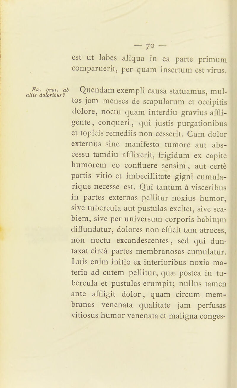 comparuerit, per quam insertum est virus. Ea grat. ab Queiidam excmpli causa statuamus, mul- ns dolonbus? . ' ' tos jam menses de scapularum et occipitis dolore, noctu quam interdiu gravius affli- gente, conqueri, qui justis purgationibus et topicis remediis non cesserit. Cum dolor externus sine manifeste tumore aut abs- cessu tamdiu afflixerit, frigidum ex capite humorem eo confluere sensim, aut certè partis vitio et imbecillitate gigni cumula- rique necesse est. Qui tantùm à visceribus in partes externas pellitur noxius humor, sive tubercula aut pustulas excitet, sive sca- biem, sive per universum corporis habiti^m diffundatur, dolores non efficit tam atroces, non noctu excandescentes, sed qui dun- taxat circà partes membranosas cumulatur. Luis enim initio ex interioribus noxia ma- teria ad cutem pellitur, quee postea in tu- bercula et pustulas erumpit; nullus tamen ante affligit dolor, quam circum mem- branas venenata qualitate jam perfusas vitiosus humor venenata et maligna congés-