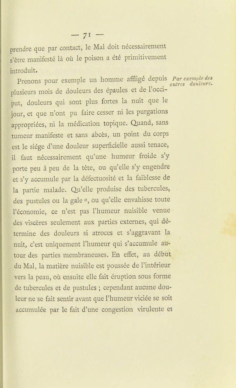 prendre que par contact, le Mal doit nécessairement s'être manifesté là où le poison a été primitivement introduit. Prenons pour exemple un homme affligé depuis plusieurs mois de douleurs des épaules et de l'occi- put, douleurs qui sont plus fortes la nuit que le jour, et que n'ont pu faire cesser ni les purgations appropriées, ni la médication topique. Quand, sans tumeur manifeste et sans abcès, un point du corps est le siège d'une douleur superficielle aussi tenace, il faut nécessairement qu'une humeur froide s'y porte peu à peu de la tête, ou qu'elle s'y engendre et s'y accumule par la défectuosité et la faiblesse de la partie malade. Q.u'elle produise des tubercules, des pustules ou la gale o, ou qu'elle envahisse toute l'économie, ce n'est pas l'humeur nuisible venue des viscères seulement aux parties externes, qui dé- termine des douleurs si atroces et s'aggravant la nuit, c'est uniquement l'humeur qui s'accumule au- tour des parties membraneuses. En effet, au début du Mal, la matière nuisible est poussée de l'intérieur vers la peau, où ensuite elle fait éruption sous forme de tubercules et de pustules ; cependant aucune dou- leur ne se fait sentir avant que l'humeur viciée se soit accumulée par le fait d'une congestion virulente et