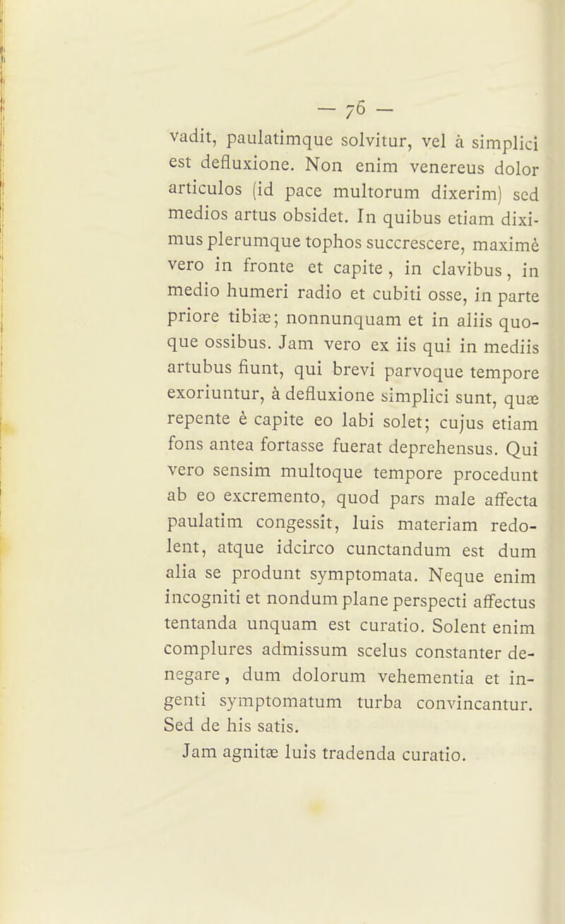 vadit, paulatimque solvitur, vel à simplkî est defluxione. Non enim venereus dolor articules (id pace multorum dixerim) scd medios artus obsidet. In quibus etiam dixi- mus plerumque tophos succrescere, maximè vero in fronte et capite, in clavibus, in medio humeri radio et cubiti osse, in parte priore tibias; nonnunquam et in aliis quo- que ossibus. Jam vero ex iis qui in mediis artubus fiunt, qui brevi parvoque tempore exoriuntur, à defluxione simplici sunt, quse repente è capite eo labi solet; cujus etiam fons antea fortasse fuerat deprehensus. Qui vero sensim multoque tempore procedunt ab eo excremento, quod pars maie affecta paulatim congessit, luis materiam redo- lent, atque idcirco cunctandum est dum alla se produnt symptomata. Neque enim incogniti et nondum plane perspecti affectus tentanda unquam est curatio. Soient enim complures admissum scelus constanter de- negare, dum dolorum veliementia et in- genti symptomatum turba convincantur. Sed de his satis. Jam agnitse luis tradenda curatio.