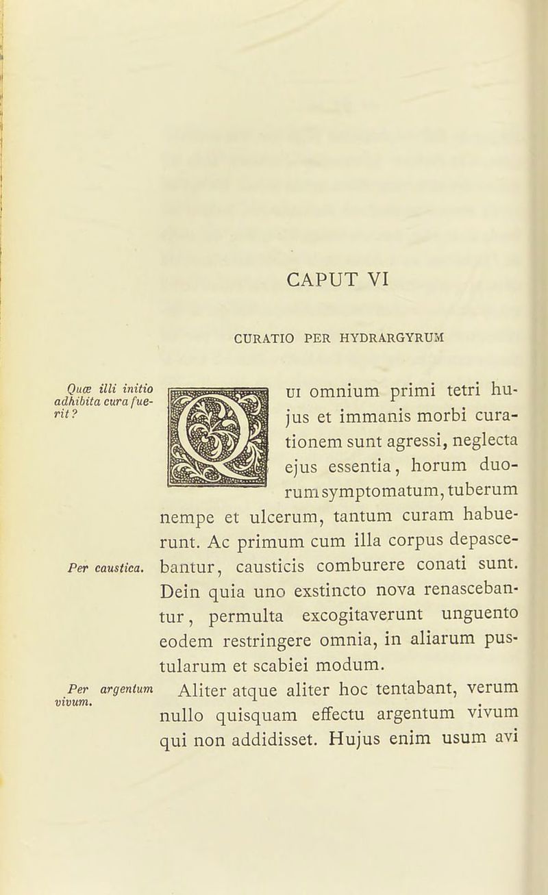 CAPUT VI CURATIO PER HYDRARGYRUM Quœ illi initia adhibita cura fue- rit? Per caustica. Per argenium vivum. ui omnium primi tetri hu- jus et immanis morbi cura- tionem sunt agressi, neglecta ejus essentia, horum duo- rum symptomatum, tuberum nempe et ulcerum, tantum curam habue- rum. Ac primum cum illa corpus depasce- bamur, causticis comburere conati sunt. Dein quia uno exstincto nova renasceban- tur, permulta excogitaverunt unguento eodem restringere omnia, in aliarum pus- tularum et scabiei modum. Aliter atque aliter hoc tentabant, verum nullo quisquam effectu argentum vivum qui non addidisset. Hujus enim usum avi