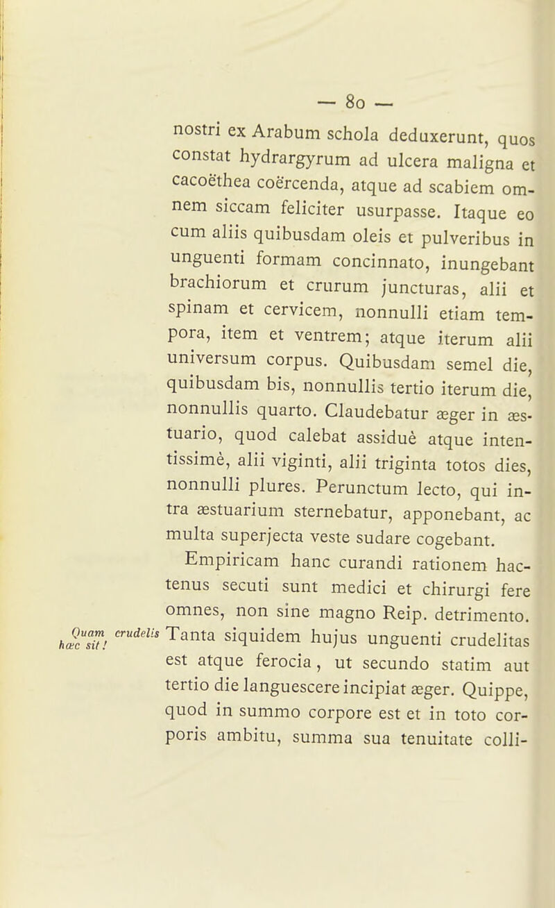 nostri ex Arabum schola deduxerunt, quos constat hydrargyrum ad ulcéra maligna et cacoëthea coërcenda, atque ad scabiem om- nem siccam féliciter usurpasse. Itaque eo cum aliis quibusdam oleis et pulveribus in unguenti formam concinnato, inungebant brachiorum et crurum juncturas, alii et spinam et cervicem, nonnulli etiam tem- pera, item et ventrem; atque iterum alii universum corpus. Quibusdam semel die, quibusdam bis, nonnullis tertio iterum die, nonnullis quarto. Claudebatur œger in xs- tuario, quod calebat assiduè atque inten- tissimè, alii viginti, alii triginta totos dies, nonnulli plures. Perunctum iecto, qui in- tra œstuarium sternebatur, apponebant, ac multa superjecta veste sudare cogebant. Empiricam hanc curandi rationem hac- tenus secuti sunt medici et chirurgi fere omnes, non sine magno Reip. detrimento. hœl'sU! ^^^^^ siquidem hujus unguenti crudelitas est atque ferocia, ut secundo statim aut tertio die languescereincipiat aeger. Quippe, quod in summo corpore est et in toto cor- poris ambitu, summa sua tenuitate colli-