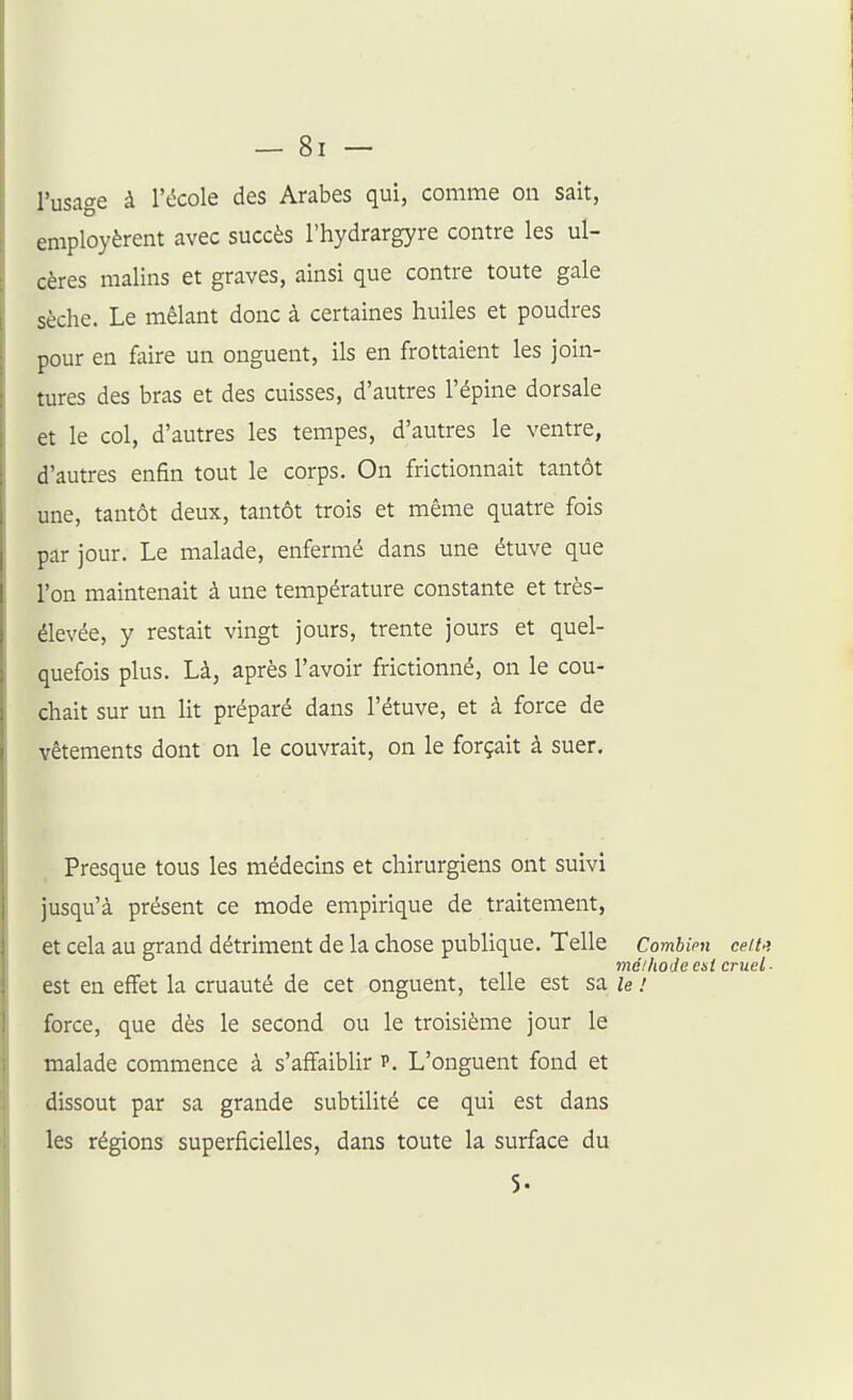 l'usage à l'école des Arabes qui, comme on sait, employèrent avec succès l'hydrargyre contre les ul- cères malins et graves, ainsi que contre toute gale sèche. Le mêlant donc à certaines huiles et poudres pour en faire un onguent, ils en frottaient les join- tures des bras et des cuisses, d'autres l'épine dorsale et le col, d'autres les tempes, d'autres le ventre, d'autres enfin tout le corps. On frictionnait tantôt une, tantôt deux, tantôt trois et même quatre fois par jour. Le malade, enfermé dans une étuve que l'on maintenait à une température constante et très- élevée, y restait vingt jours, trente jours et quel- quefois plus. Là, après l'avoir frictionné, on le cou- chait sur un lit préparé dans l'étuve, et à force de vêtements dont on le couvrait, on le forçait à suer. Presque tous les médecins et chirurgiens ont suivi jusqu'à présent ce mode empirique de traitement, et cela au grand détriment de la chose publique. Telle Combien ceit.'. méihoJccit cruel- est en effet la cruauté de cet onguent, telle est sa le / force, que dès le second ou le troisième jour le malade commence à s'affaiblir p. L'onguent fond et dissout par sa grande subtilité ce qui est dans les régions superficielles, dans toute la surface du 5.