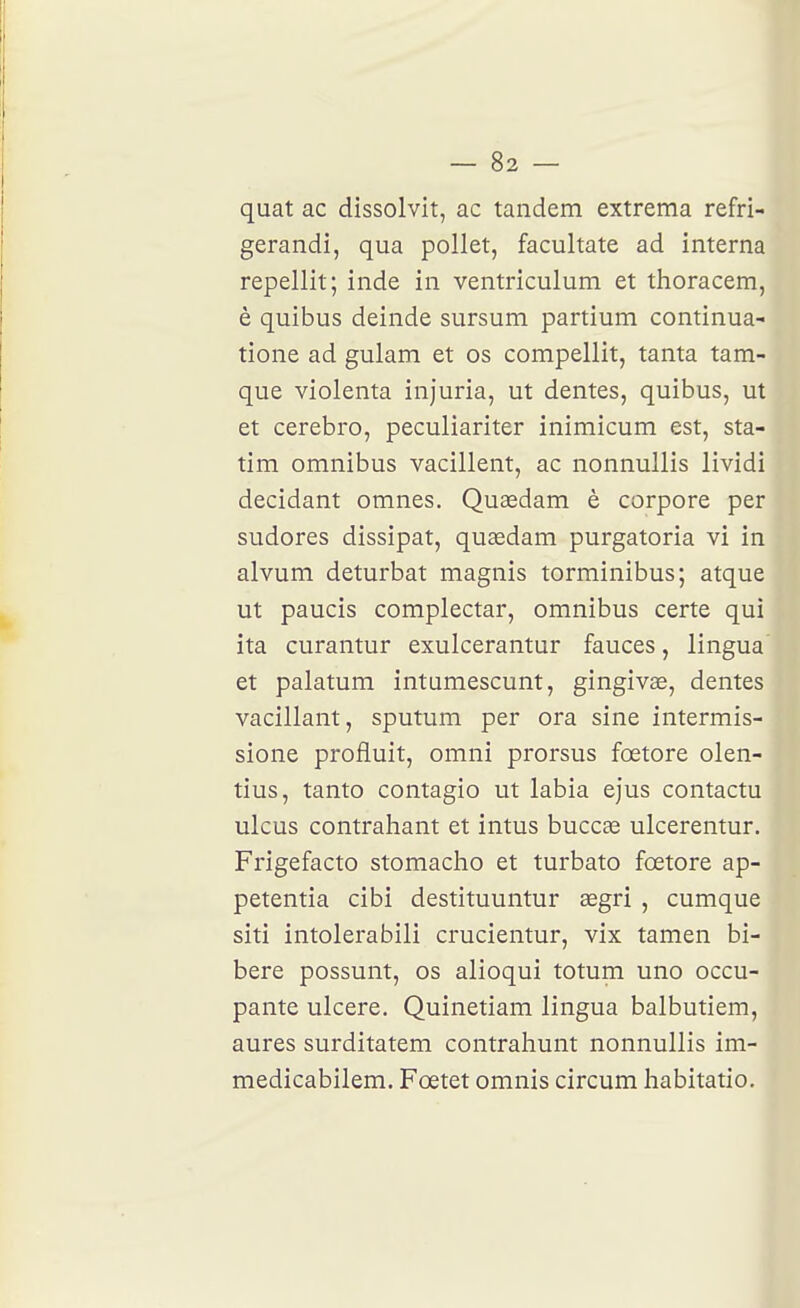 quat ac dissolvit, ac tandem extrema refri- gerandi, qua pollet, facultate ad interna repellit; inde in ventriculum et thoracem, è quibus deinde sursum partium continua- tione ad gulam et os compellit, tanta tam- que violenta injuria, ut dentés, quibus, ut et cerebro, peculiariter inimicum est, sta- tim omnibus vacillent, ac nonnullis lividi décidant omnes. Quaedam è corpore per sudores dissipât, quasdam purgatoria vi in alvum deturbat magnis torminibus; atque ut paucis complectar, omnibus certe qui ita curantur exulcerantur fauces, lingua et palatum intumescunt, gingivas, dentés vacillant, sputum per ora sine intermis- sione profluit, omni prorsus fœtore olen- tius, tanto contagio ut labia ejus contactu ulcus contrahant et intus buccse ulcerentur. Frigefacto stomacho et turbato fœtore ap- petentia cibi destituuntur segri , cumque siti intolerabili crucientur, vix tamen bi- bere possunt, os alioqui totum uno occu-. pante ulcère. Quinetiam lingua balbutiem, ' aures surditatem contrahunt nonnullis im- medicabilem. Fœtet omnis circum habitatio.