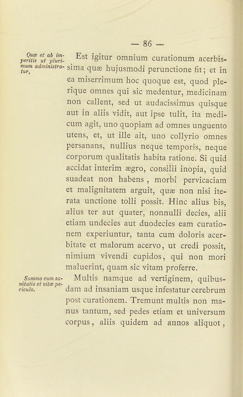 pe?ms ut^iilrii ^Situr omnium curationum acerbis- mnm administra, sima quœ hujusmodi perunctione fit; et in ea miserrimum hoc quoque est, quod ple- rique omnes qui sic medentur, medicinam non callent, sed ut audacissimus quisque aut in aliis vidit, aut ipse tulit, ita medi- cum agit, uno quopiam ad omnes unguento utens, et, ut ille ait, uno collyrio omnes persanans, nullius neque temporis, neque corporum qualitatis habita ratione. Si quid accidat intérim aegro, consilii inopia, quid suadeat non habens , morbi pervicaciam et malignitatem arguit, quae non nisi ite- rata unctione tolli possit. Hinc alius bis, alius ter aut quater, nonnulli decies, alii etiam undecies aut duodecies eam curatio- nem experiuntur, tanta cum doloris acer- bitate et malorum acervo, ut credi possit, nimium vivendi cupidos, qui non mori maluerint, quam sic vitam proferre. Summocumsa- Multis uamque ad vertiginem, quibus- nitatis et vitœ pe- j ■ . . 071 ricuio. dam ad insaniam usque infestatur cerebrum post curationem. Tremunt multis non ma- nus tantum, sed pedes etiam et universum corpus, aliis quidem ad ânnos aliquot,