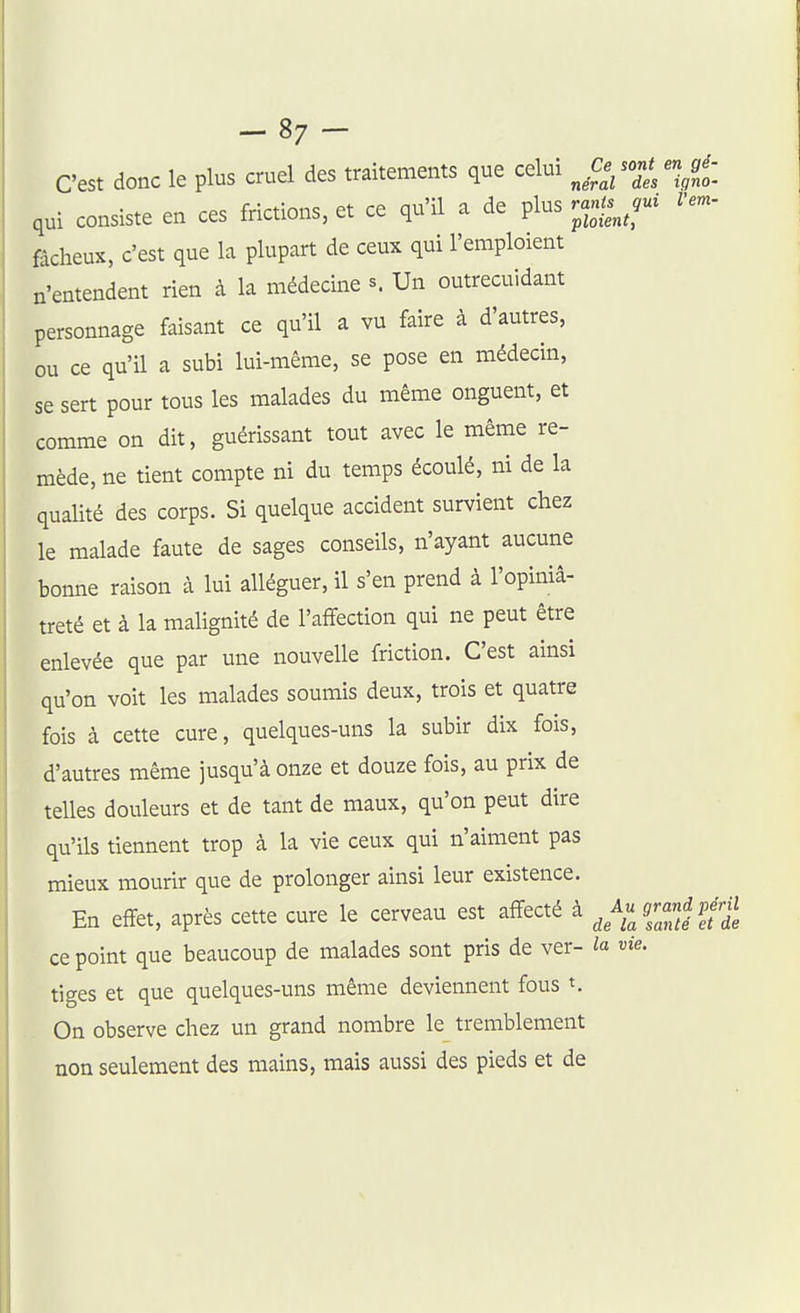-87- C'est donc le plus cruel des traitements que celui ^ .Ce son* engé-^ qui consiste en ces frictions, et ce qu'il a de plus r^^^ l'em- fâcheux, c'est que la plupart de ceux qui l'emploient n'entendent rien à la médecine s. Un outrecuidant personnage faisant ce qu'il a vu faire à d'autres, ou ce qu'il a subi lui-même, se pose en médecin, se sert pour tous les malades du même onguent, et comme on dit, guérissant tout avec le même re- mède, ne tient compte ni du temps écoulé, ni de la qualité des corps. Si quelque accident survient chez le malade faute de sages conseils, n'ayant aucune bonne raison à lui alléguer, il s'en prend à l'opiniâ- treté et à la malignité de l'affection qui ne peut être enlevée que par une nouvelle friction. C'est ainsi qu'on voit les malades soumis deux, trois et quatre fois à cette cure, quelques-uns la subir dix fois, d'autres même jusqu'à onze et douze fois, au prix de telles douleurs et de tant de maux, qu'on peut dire qu'ils tiennent trop à la vie ceux qui n'aiment pas mieux mourir que de prolonger ainsi leur existence. En effet, après cette cure le cerveau est affecté à ^XlZl'Jt ce point que beaucoup de malades sont pris de ver- la vie. tiges et que quelques-uns même deviennent fous On observe chez un grand nombre le tremblement non seulement des mains, mais aussi des pieds et de