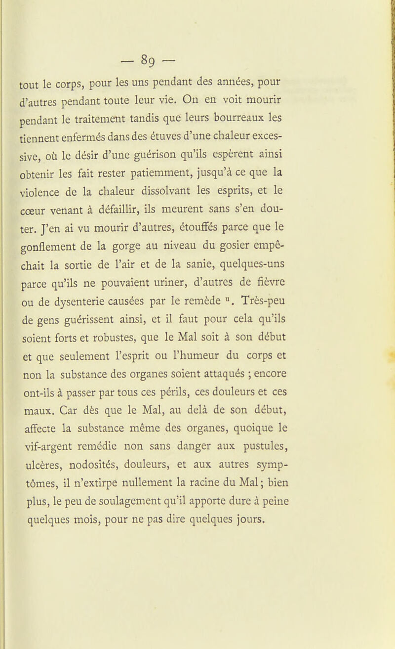 tout le corps, pour les uns pendant des années, pour d'autres pendant toute leur vie. On en voit mourir pendant le traitement tandis que leurs bourreaux les tiennent enfermés dans des étuves d'une chaleur exces- sive, où le désir d'une guérison qu'ils espèrent ainsi obtenir les fait rester patiemment, jusqu'à ce que la violence de la chaleur dissolvant les esprits, et le cœur venant à défaillir, ils meurent sans s'en dou- ter. J'en ai vu mourir d'autres, étouffés parce que le gonflement de la gorge au niveau du gosier empê- chait la sortie de l'air et de la sanie, quelques-uns parce qu'ils ne pouvaient uriner, d'autres de fièvre ou de dysenterie causées par le remède . Très-peu de gens guérissent ainsi, et il faut pour cela qu'ils soient forts et robustes, que le Mal soit à son début et que seulement l'esprit ou l'humeur du corps et non la substance des organes soient attaqués ; encore ont-ils à passer par tous ces périls, ces douleurs et ces maux. Car dès que le Mal, au delà de son début, affecte la substance même des organes, quoique le vif-argent remédie non sans danger aux pustules, ulcères, nodosités, douleurs, et aux autres symp- tômes, il n'extirpe nullement la racine du Mal ; bien plus, le peu de soulagement qu'il apporte dure à peine quelques mois, pour ne pas dire quelques jours.