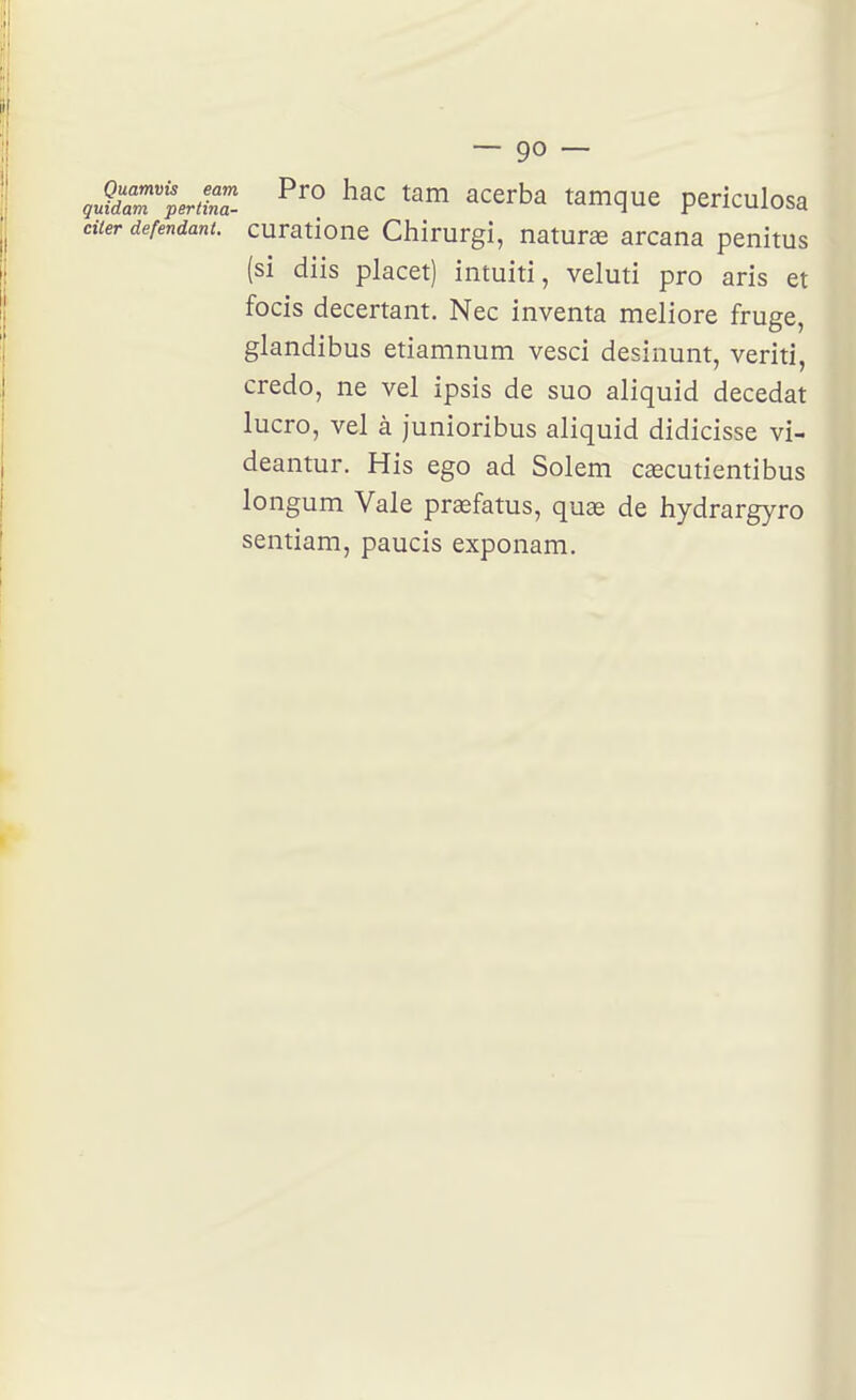 çu^d^r^aZ ^^'^ ^^^ ^'^e^ba tamque periculosa citer défendant, curatione Chirurgi, naturaî arcana penitus (si diis placet) intuiti, veluti pro aris et focis decertant. Nec inventa meliore fruge, glandibus etiamnum vesci desinunt, veriti, credo, ne vel ipsis de suo aliquid decedat lucro, vel à junioribus aliquid didicisse vi- deantur. His ego ad Solem cœcutientibus longum Vale praefatus, quas de hydrargyro sentiam, paucis exponam.