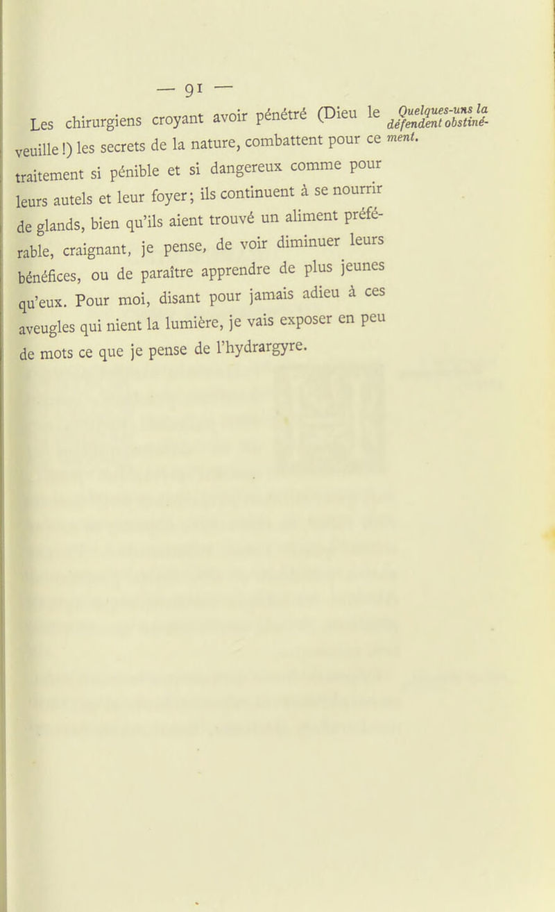 Les chirurgiens croyant avoir pénétré (Dieu le J^^^^^^^ veuille !) les secrets de la nature, combattent pour ce ment. traitement si pénible et si dangereux comme pour leurs autels et leur foyer ; ils continuent à se nourrir de glands, bien qu'ils aient trouvé un aliment préfé- rable, craignant, je pense, de voir diminuer leurs bénéfices, ou de paraître apprendre de plus jeunes qu'eux. Pour moi, disant pour jamais adieu à ces aveugles qui nient la lumière, je vais exposer en peu de mots ce que je pense de l'hydrargyre.
