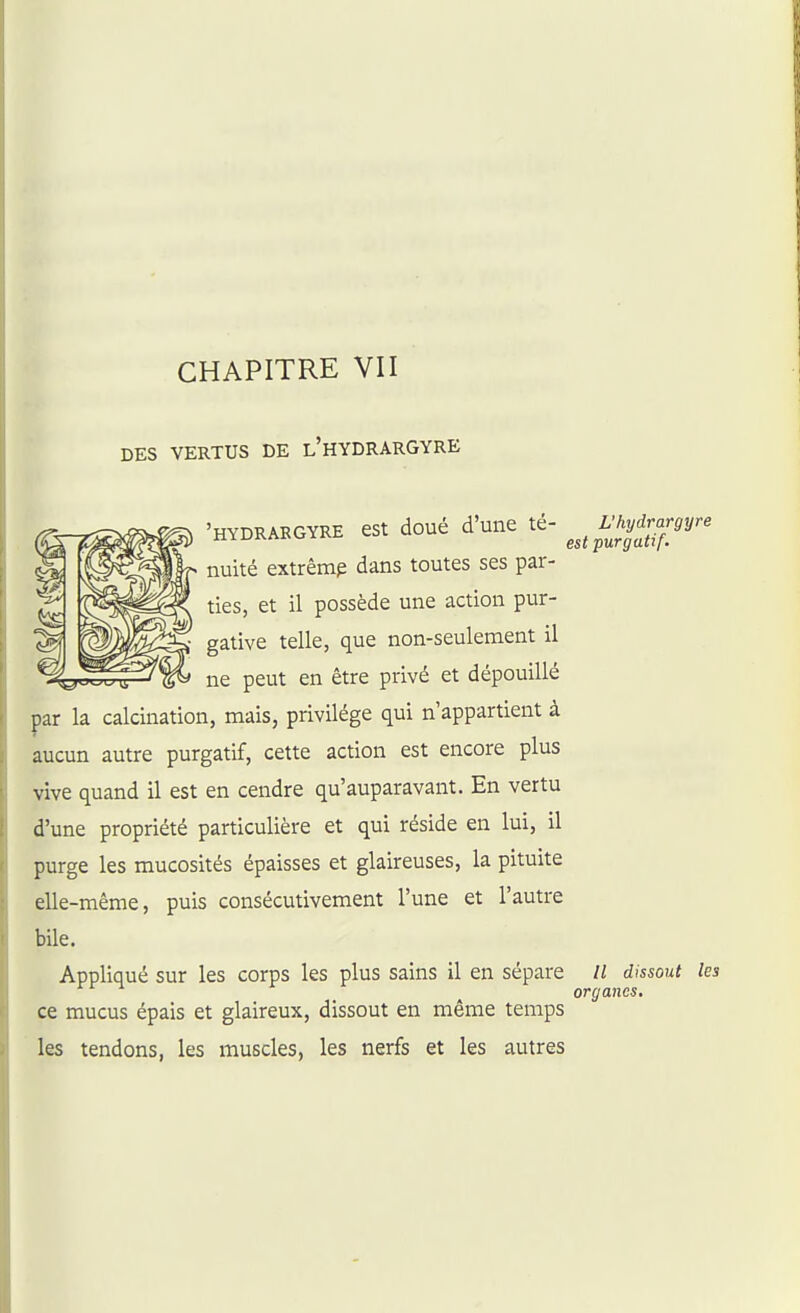 DES VERTUS DE l'hYDRARGYRE 'HYDRABGVRE eSt doué d'une té- ^^^i;^y^rargy^ nuité extrême dans toutes ses par- ties, et il possède une action pur- gative telle, que non-seulement il ne peut en être privé et dépouillé par la calcination, mais, privilège qui n'appartient à aucun autre purgatif, cette action est encore plus vive quand il est en cendre qu'auparavant. En vertu d'une propriété particulière et qui réside en lui, il purge les mucosités épaisses et glaireuses, la pituite elle-même, puis consécutivement l'une et l'autre bile. Appliqué sur les corps les plus sains il en sépare // dmout les organes, ce mucus épais et glaireux, dissout en même temps les tendons, les muscles, les nerfs et les autres