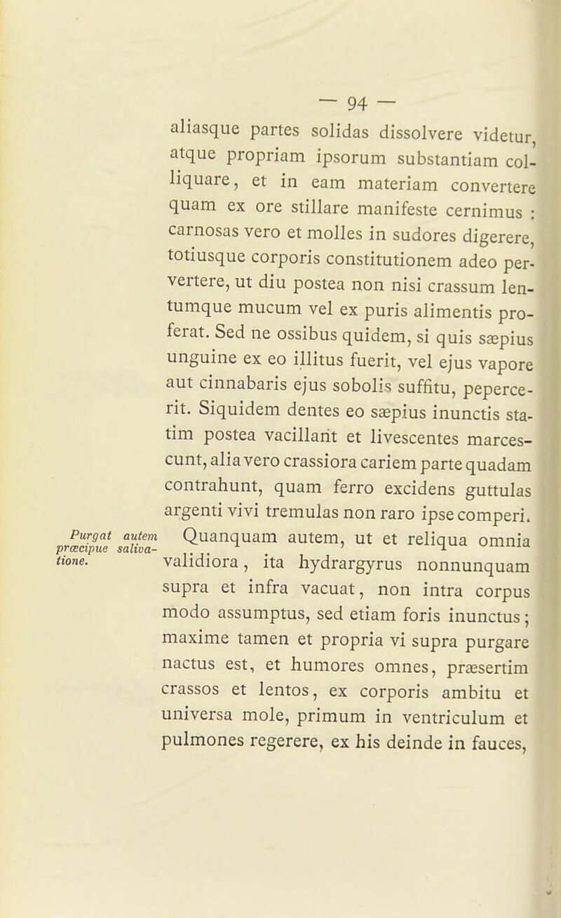 aliasque partes solidas dissolvere videtur atque propriam ipsorum substantiam col- liquare, et in eam materiam convertere quam ex ore stillare manifeste cernimus : carnosas vero et molles in sudores digerere, totiusque corporis constitutionem adeo per- vertere, ut diu postea non nisi crassum len- tumque mucum vel ex puris alimentis pro- férât. Sed ne ossibus quidem, si quis sœpius unguine ex eo illitus fuerit, vel ejus vapore aut cinnabaris ejus sobolis suffitu, peperce- rit. Siquidem dentés eo ssepius inunctis sta- tim postea vacillant et livescentes marces- cunt, alia vero crassiora cariem parte quadam contrahunt, quam ferro excidens guttulas argentivivi tremulas nonraro ipsecomperi. Purgat autem Quanquam autem, ut et reliqua omnia prœcipue saliva- . . ' '-'^Aiuxa tione. validiora, ita hydrargyrus nonnunquam supra et infra vacuat, non intra corpus modo assumptus, sed etiam foris inunctus ; maxime tamen et propria vi supra purgare nactus est, et humores omnes, prcesertim crassos et lentos, ex corporis ambitu et universa mole, primum in ventriculum et pulmones regerere, ex his deinde in fauces,