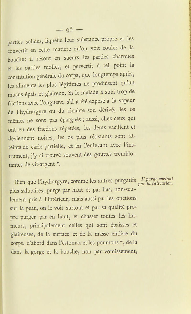parties solides, liquéfie leur substance propre et les convertit en cette matière qu'on voit couler de la bouche; il résout en sueurs les parties charnues et les parties molles, et pervertit à tel point la constitution générale du corps, que longtemps après, les aliments les plus légitimes ne produisent qu'un mucus épais et glaireux. Si le malade a subi trop de frictions avec l'onguent, s'il a été exposé à la vapeur de l'hydrargyre ou du cinabre son dérivé, les os mêmes ne sont pas épargnés ; aussi, chez ceux qui ont eu des frictions répétées, les dents vacillent et deviennent noires, les os plus résistants sont at- teints de carie partielle, et èn l'enlevant avec l'ins- trument, j'y ai trouvé souvent des gouttes tremblo- tantes de vif-argent Bien que l'hydrargyre, comme les autres purgatifs /J/ilZVZtn. plus salutaires, purge par haut et par bas, non-seu- lement pris à l'intérieur, mais aussi par les onctions sur la peau, on le voit surtout et par sa qualité pro- pre purger par en haut, et chasser toutes les hu- meurs, principalement celles qui sont épaisses et glaireuses, de la surface et de la masse entière du corps, d'abord dans l'estomac et les poumons de là dans la gorge et la bouche, non par vomissement,