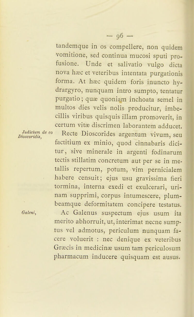 tandemque in os compellere, non quidem vomitione, sed continua mucosi sputi pro- fusione. Unde et salivatio vulgo dicta nova hœc et veteribus intentata purgationis forma. At hajc quidem foris inuncto hy- drargyro, nunquam intro sumpto, tentatur purgatio ; quœ quoniam inchoata semel in multos dies velis nolis producitur, imbe- cillis viribus quisquis illam promoverit, in certum vitœ discrimen laborantem adducet. Ditori^,^' ^^'^^^ Dioscorides argentum vivum, seu factitium ex minio, quod cinnabaris dici- tur, sive minérale in argenti fodinarum tectis stillatim concretum aut per se in me- tallis repertum, potum, vim pernicialem liabere censuit; ejus usu gravissima fieri termina, interna exedi et exulcerari, uri- nam supprimi, corpus intumescere, plum- beamque deformitatem concipere testatus. Gaieni, Ac Galcnus suspectum ejus usum ita merito abliorruit, ut, interimat necne sump- tus vel admotus, periculum nunquam fa- cere voluerit : nec denique ex veteribus Grœcis in medicinae usum tam periculosum pharmacum inducere quisquam est ausus<