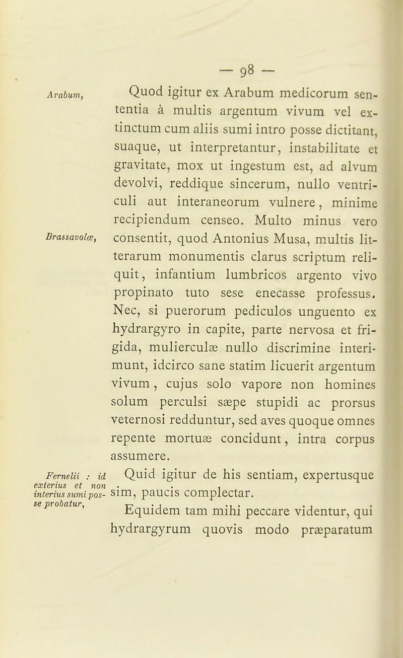 Arabum, Quod igitur ex Arabum medicorum sen- tentia à multis argentum vivum vel ex- tinctum cum aliis sumi intro posse dictitant, suaque, ut interpretantur, instabilitate et gravitate, mox ut ingestum est, ad alvum devolvi, reddique sincerum, nullo ventri- culi aut interaneorum vulnere, minime recipiendum censeo. Multo minus vero Brassavoiœ, consentit, quod Antonius Musa, multis lit- terarum monumentis clarus scriptum reli- quit, infantium lumbricos argento vivo propinato tuto sese enecasse professus. Nec, si puerorum pediculos unguento ex hydrargyro in capite, parte nervosa et fri- gida, mulierculas nullo discrimine interi- munt, idcirco sane statim licuerit argentum vivum, cujus solo vapore non homines solum perculsi sagpe stupidi ac prorsus veternosi redduntur, sed aves quoque omnes repente mortua3 concidunt, intra corpus assumere. Ferneiii : id Quid igitur de his sentiam, expertusque exterius et non • . , inieriussumipos- sim, paucis complectar. se probatur, -r< - j • i • . i tquidem tam mihi peccare videntur, qui hydrargyrum quovis modo pr^eparatum