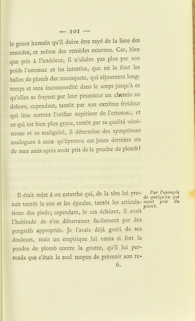 le genre humain qu'il doive être rayé de la liste des remèdes, et même des remèdes externes. Car, bien que pris à l'intérieur, il n'ulcère pas plus par son poids l'estomac et les intestins, que ne le font les balles de plomb des mousquets, qui séjournent long- temps et sans incommodité dans le corps jusqu'à ce qu'elles se frayent par leur pesanteur un chemin au dehors, cependant, tantôt par son extrême froideur qui lèse surtout l'orifice supérieur de l'estomac, et ce qui est bien plus grave, tantôt par sa qualité véné- neuse et sa malignité, il détermine des symptômes analogues à ceux qu'éprouva ces jours derniers un de mes amis après avoir pris de la poudre de plomb ! Il était sujet à un catarrhe qui, de k tête lui pre- nait tantôt le cou et les épaules, tantôt les articula- avaitpris du tions des pieds; cependant, le cas échéant, il avait l'habitude de s'en débarrasser facilement par des purgatifs appropriés. Je l'avais déjà guéri de ses douleurs, mais un empirique lui vanta si fort la poudre de plomb contre la goutte, qu'il lui per- suada que c'était le seul moyen de prévenir son re- 6.