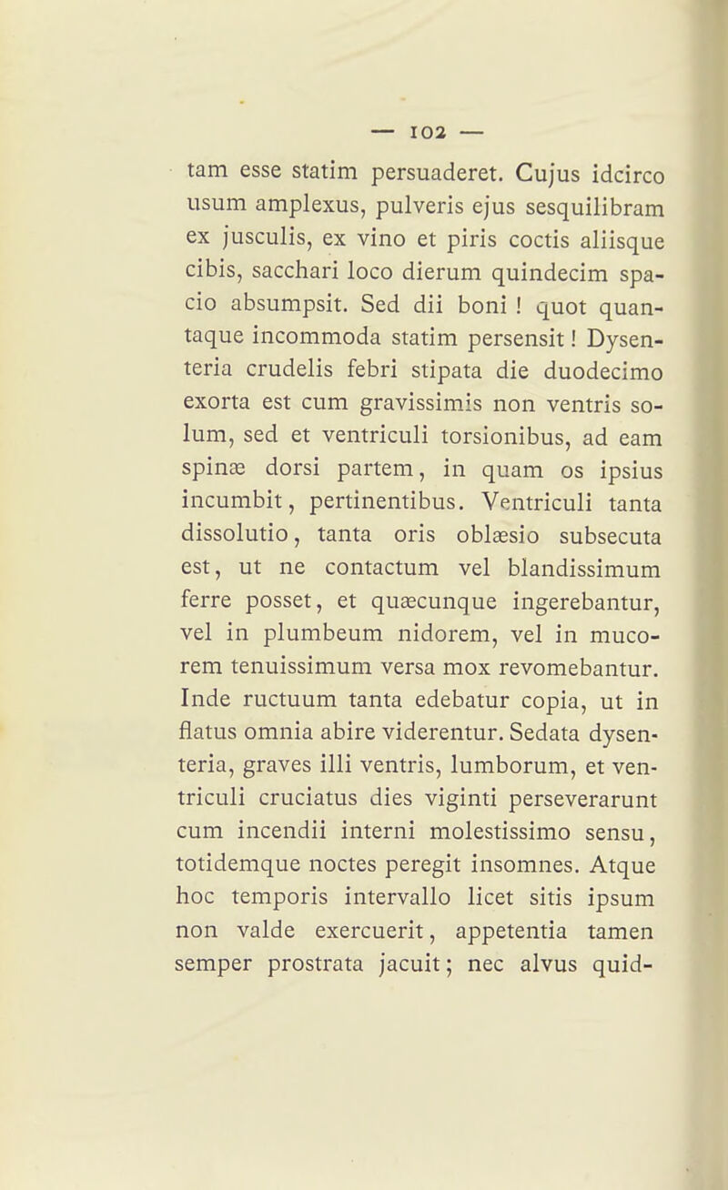 — 103 — tam esse statim persuaderet. Cujus idcirco usum amplexus, pulveris ejus sesquilibram ex jusculis, ex vino et piris coctis aliisque cibis, sacchari loco dierum quindecim spa- cio absumpsit. Sed dii boni ! quot quan- taque incommoda statim persensit ! Dysen- teria crudelis febri stipata die duodecimo exorta est cum gravissimis non ventris so- lum, sed et ventriculi torsionibus, ad eam spinae dorsi partem, in quam os ipsius incumbit, pertinentibus. Ventriculi tanta dissolutio, tanta oris oblœsio subsecuta est, ut ne contactum vel blandissimum ferre posset, et quœcunque ingerebantur, vel in plumbeum nidorem, vel in muco- rem tenuissimum versa mox revomebantur. Inde ructuum tanta edebatur copia, ut in flatus omnia abire viderentur. Sedata dysen- teria, graves illi ventris, lumborum, et ven- triculi cruciatus dies viginti perseverarunt cum incendii interni molestissimo sensu, totidemque noctes peregit insomnes. Atque hoc temporis intervallo licet sitis ipsum non valde exercuerit, appetentia tamen semper prostrata jacuit; nec alvus quid-