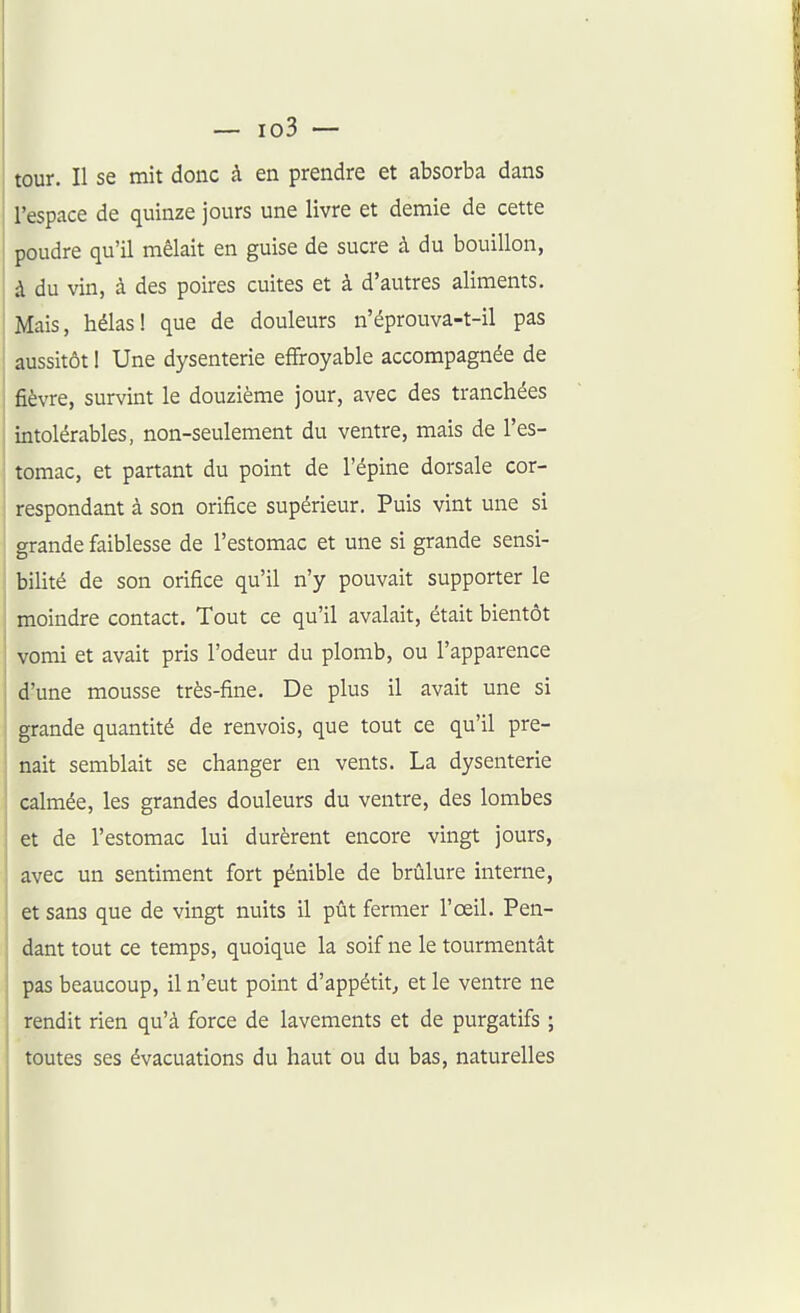 tour. Il se mit donc à en prendre et absorba dans l'espace de quinze jours une livre et demie de cette poudre qu'il mêlait en guise de sucre à du bouillon, à du vin, à des poires cuites et à d'autres aliments. Mais, hélas! que de douleurs n'éprouva-t-il pas aussitôt I Une dysenterie effroyable accompagnée de fièvre, survint le douzième jour, avec des tranchées intolérables, non-seulement du ventre, mais de l'es- tomac, et partant du point de l'épine dorsale cor- respondant à son orifice supérieur. Puis vint une si grande faiblesse de l'estomac et une si grande sensi- bilité de son orifice qu'il n'y pouvait supporter le moindre contact. Tout ce qu'il avalait, était bientôt vomi et avait pris l'odeur du plomb, ou l'apparence d'une mousse très-fine. De plus il avait une si grande quantité de renvois, que tout ce qu'il pre- nait semblait se changer en vents. La dysenterie calmée, les grandes douleurs du ventre, des lombes et de l'estomac lui durèrent encore vingt jours, avec un sentiment fort pénible de brûlure interne, et sans que de vingt nuits il pût fermer l'œil. Pen- dant tout ce temps, quoique la soif ne le tourmentât pas beaucoup, il n'eut point d'appétit^ et le ventre ne rendit rien qu'à force de lavements et de purgatifs ; toutes ses évacuations du haut ou du bas, naturelles