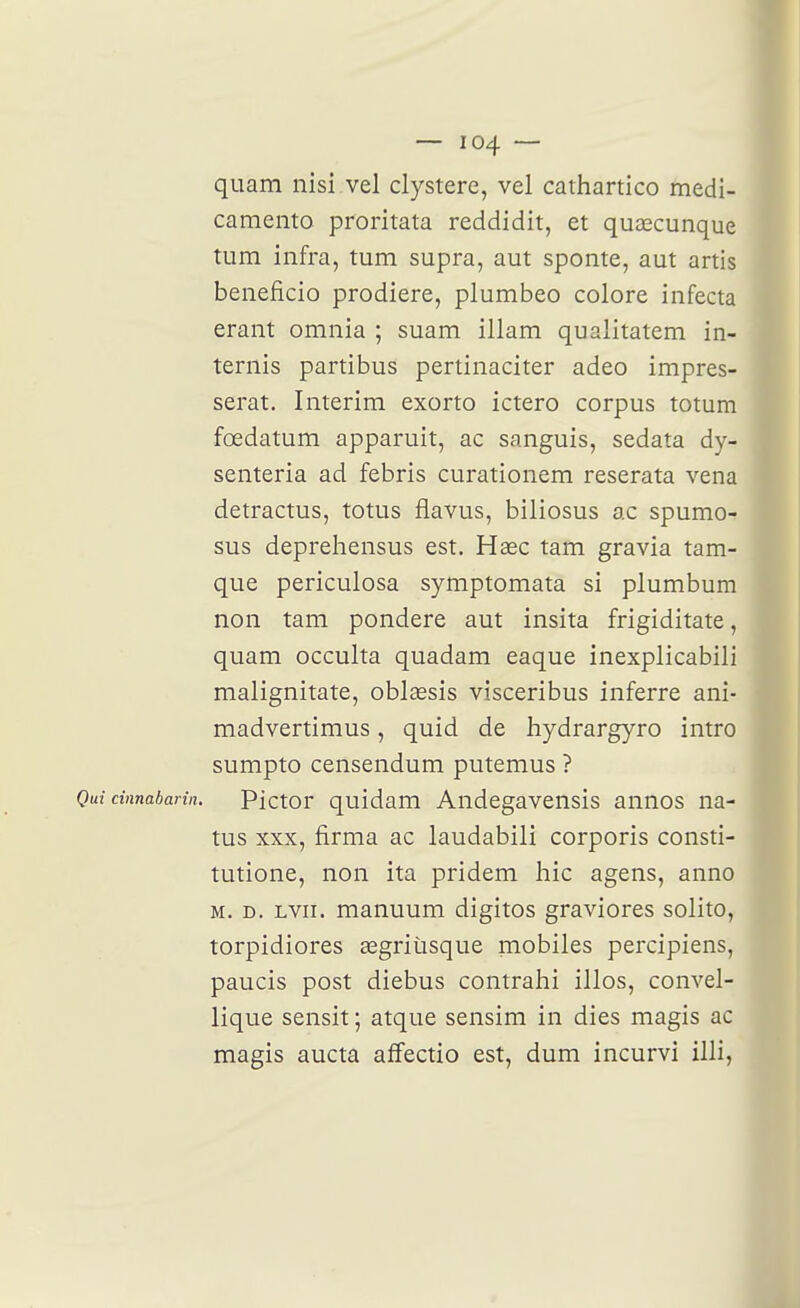 quam nisi vel clystere, vel cathartico medi- camento proritata reddidit, et quœcunque tum infra, tum supra, aut sponte, aut artis beneficio prodiere, plumbeo colore infecta erant omnia ; suam illam qualitatem in- ternis partibus pertinaciter adeo impres- serat. Intérim exorto ictero corpus totum fœdatum apparuit, ac sanguis, sedata dy- senteria ad febris curationem reserata vena detractus, totus flavus, biliosus ac spumo- sus deprehensus est. Hase tam gravia tam- que periculosa symptomata si plumbum non tam pondère aut insita frigiditate, quam occulta quadam eaque inexplicabili malignitate, oblœsis visceribus inferre ani- madvertimus, quid de hydrargyro intro sumpto censendum putemus ? Qui cinnabarin. Pictor quidam Audegavensis annos na- tus XXX, firma ac laudabili corporis consti- tutione, non ita pridem hic agens, anno M. D. Lvn. manuum digitos graviores solito, torpidiores segriùsque mobiles percipiens, paucis post diebus contrahi illos, convel- lique sensit; atque sensim in dies magis ac magis aucta affectio est, dum incurvi illi,