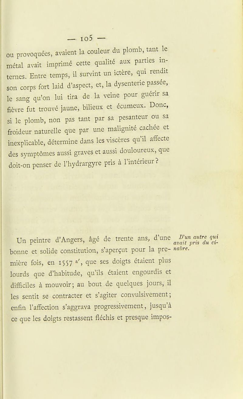 ou provoquées, avaient la couleur du plomb, tant le métal avait imprimé cette qualité aux parties m- temes. Entre temps, il survint un ictère, qui rendit son corps fort laid d'aspect, et, la dysenterie passée, le sang qu'on lui tira de la veine pour guérir sa fièvre fut trouvé jaune, bilieux et écumeux. Donc, si le plomb, non pas tant par sa pesanteur ou sa froideur naturelle que par une malignité cachée et inexplicable, détermine dans les viscères qu'il affecte des symptômes aussi graves et aussi douloureux, que doit-on penser de l'hydrargyre pris à l'intérieur? Un peintre d'Angers, âgé de trente ans, d'une ^^f!-^-/-/ bonne et solide constitution, s'aperçut pour la pre- nabre. mière fois, en 1557 a', que ses doigts étaient plus lourds que d'habitude, qu'ils étaient engourdis et difficiles à mouvoir; au bout de quelques jours, il les sentit se contracter et s'agiter convulsivement; enfin l'affection s'aggrava progressivement, jusqu'à ce que les doigts restassent fléchis et presque impos-