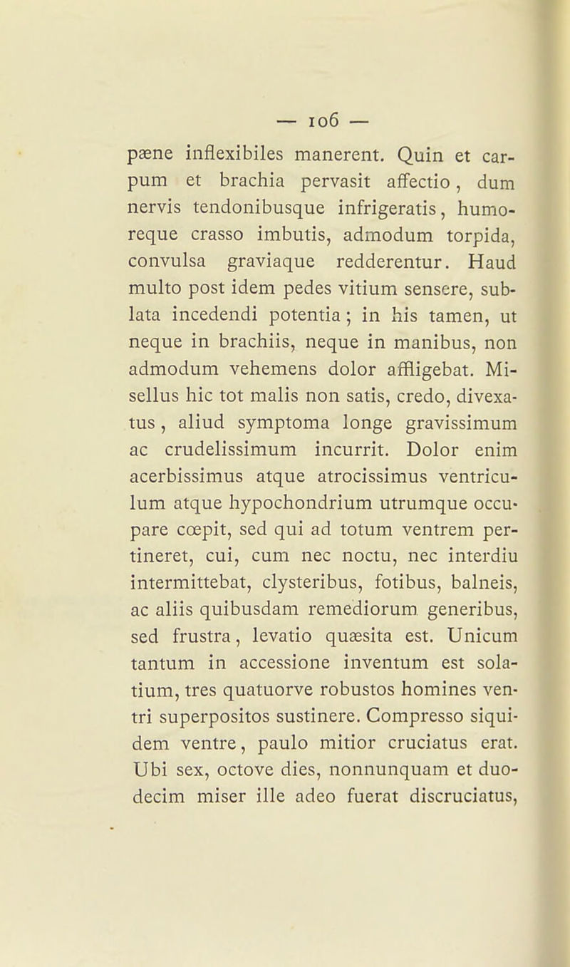 paene inflexibiles manerent. Quin et car- pum et brachia pervasit afîectio, dum nervis tendonibusque infrigeratis, humo- reque crasso imbutis, admodum torpida, convulsa graviaque redderentur. Haud multo post idem pedes vitium sensere, sub- lata incedendi potentia ; in bis tamen, ut neque in brachiis, neque in manibus, non admodum vehemens dolor affligebat. Mi- sellus hic tôt malis non satis, credo, divexa- tus, aliud symptoma longe gravissimum ac crudelissimum incurrit. Dolor enîm acerbissimus atque atrocissimus ventricu- lum atque liypochondrium utrumque occu- pare cœpit, sed qui ad totum ventrem per- tineret, cui, cum nec noctu, nec interdiu intermittebat, clysteribus, fotibus, balneis, ac aliis quibusdam remediorum generibus, sed frustra, levatio quaesita est. Unicum tantum in accessione inventum est sola- tium, très quatuorve robustos homines ven- tri superpositos sustinere. Compresso siqui- dem ventre, paulo mitior cruciatus erat. Ubi sex, octove dies, nonnunquam et duo- decim miser ille adeo fuerat discruciatus,