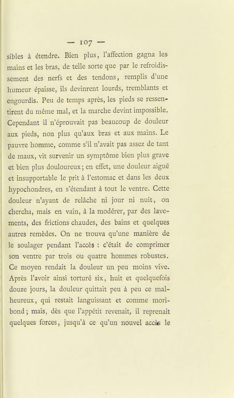 sibles à étendre. Bien plus, l'affection gagna les mains et les bras, de telle sorte que par le refroidis- sement des nerfs et des tendons, remplis d'une humeur épaisse, ils devinrent lourds, tremblants et engourdis. Peu de temps après, les pieds se ressen- tirent du même mal, et la marche devint impossible. Cependant il n'éprouvait pas beaucoup de douleur aux pieds, non plus qu'aux bras et aux mains. Le pauvre homme, comme s'il n'avait pas assez de tant de maux, vit survenir un symptôme bien plus grave et bien plus douloureux ; en effet, une douleur aiguë et insupportable le prit à l'estomac et dans les deux hypochondres, en s'étendant à tout le ventre. Cette douleur n'ayant de relâche ni jour ni nuit, on chercha, mais en vain, à la modérer, par des lave- ments, des frictions chaudes, des bains et quelques autres remèdes. On ne trouva qu'une manière de le soulager pendant l'accès : c'était de comprimer son ventre par trois ou quatre hommes robustes. Ce moyen rendait la douleur un peu moins vive. Après l'avoir ainsi torturé six, huit et quelquefois douze jours, la douleur quittait peu à peu ce mal- heureux, qui restait languissant et comme mori- bond; mais, dès que l'appétit revenait^ il reprenait quelques forces, jusqu'à ce qu'un nouvel accès le