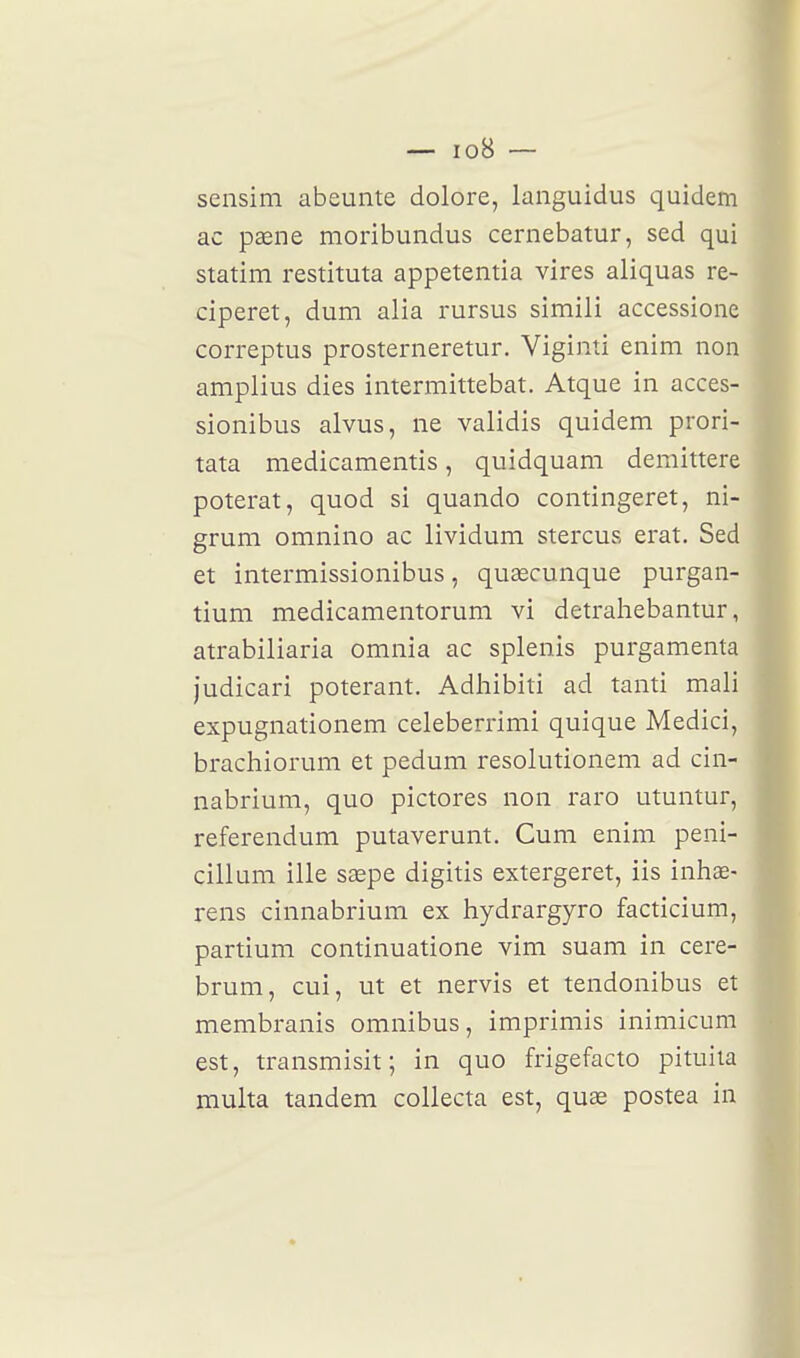 sensim abeunte dolore, languidus quidem ac paene moribundus cernebatur, sed qui statim restituta appetentia vires aliquas re- ciperet, dum alia rursus simili accessione correptus prosterneretur. Viginti enim non amplius dies intermittebat. Atque in acces- sionibus alvus, ne validis quidem prori- tata medicamentis, quidquam demittere poterat, quod si quando contingeret, ni- grum omnino ac lividum stercus erat. Sed et intermissionibus, quascunque purgan- tium medicamentorum vi detrahebantur, atrabiliaria omnia ac splenis purgamenta judicari poterant. Adhibiti ad tanti mali expugnationem celeberrimi quique Medici, brachiorum et pedum resolutionem ad cin- nabrium, quo pictores non raro utuntur, référendum putaverunt. Cum enim peni- cillum ille saepe digitis extergeret, iis inhœ- rens cinnabrium ex hydrargyro facticium, partium continuatione vim suam in cere- brum, cui, ut et nervis et tendonibus et membranis omnibus, imprimis inimicum est, transmisit; in quo frigefacto pituita multa tandem collecta est, quae postea in