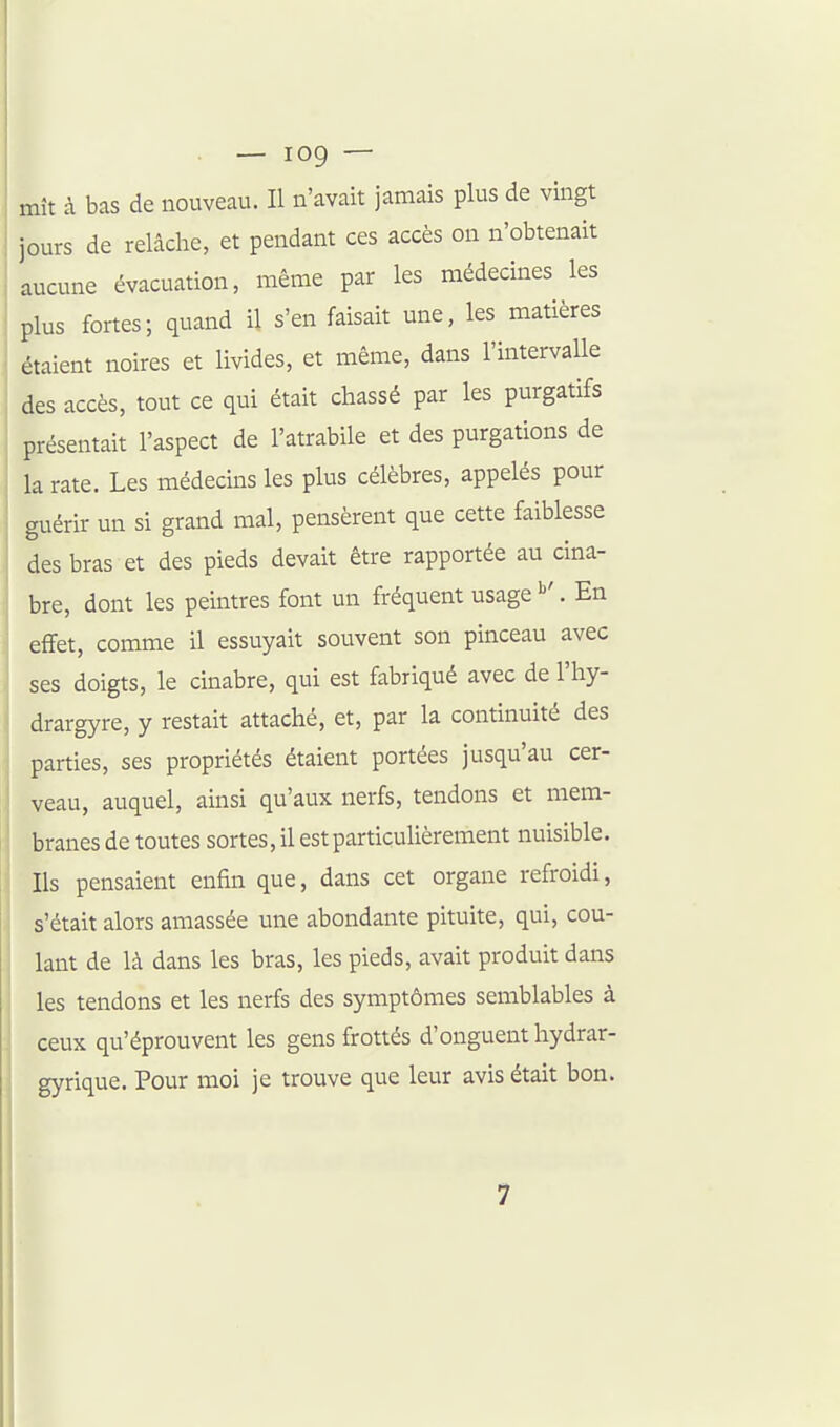 mît à bas de nouveau. Il n'avait jamais plus de vingt jours de relâche, et pendant ces accès on n'obtenait aucune évacuation, même par les médecines les plus fortes; quand il s'en faisait une, les matières étaient noires et livides, et même, dans l'intervalle des accès, tout ce qui était chassé par les purgatifs présentait l'aspect de l'atrabile et des purgations de la rate. Les médecins les plus célèbres, appelés pour auérir un si grand mal, pensèrent que cette faiblesse des bras et des pieds devait être rapportée au cma- bre, dont les peintres font un fréquent usage ^'. En effet, comme il essuyait souvent son pinceau avec ses doigts, le cinabre, qui est fabriqué avec de l'hy- drargyre, y restait attaché, et, par la continuité des parties, ses propriétés étaient portées jusqu'au cer- veau, auquel, ainsi qu'aux nerfs, tendons et mem- branes de toutes sortes, il est particulièrement nuisible. Ils pensaient enfin que, dans cet organe refroidi, s'était alors amassée une abondante pituite, qui, cou- lant de là dans les bras, les pieds, avait produit dans les tendons et les nerfs des symptômes semblables à ceux qu'éprouvent les gens frottés d'onguent hydrar- gyrique. Pour moi je trouve que leur avis était bon. 7