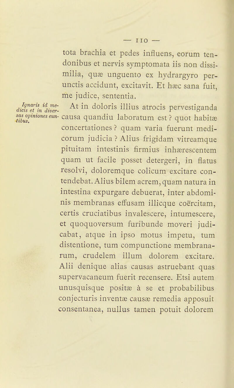 tota brachia et pedes influens, eorum ten- donibus et nervis symptomata iis non dissi- milia, quae unguento ex hydrargyro per- unctis accidunt, excitavit. Et hsec sana fuit, me judice, sententia. dilisTt%i'diver. doloris illius atrocis pervestiganda sasopinioneseun- causa quandiu laboratum est? quot habitae concertationes ? quam varia fuerunt medi- corum judicia ? Alius frigidam vitreamque pituitam intestinis firmius inhserescentem quam ut facile posset detergeri, in flatus resolvi, doloremque colicum excitare con- tendebat. Alius bilem acrem, quam natura in intestina expurgare debuerat, inter abdomi- nis membranas efîusam illicque coërcitam, certis cruciatibus invalescere, intumescere, et quoquoversum furibunde moveri judi- cabat, atque in ipso motus impetu, tum distentione, tum compunctione membrana- rum, crudelem illum dolorem excitare. Alii denique alias causas astruebant quas supervacaneum fuerit recensere. Etsi autem unusquisque positas à se et probabilibus conjecturis invent£e causœ remédia apposuit consentanea, nuUus tamen potuit dolorem