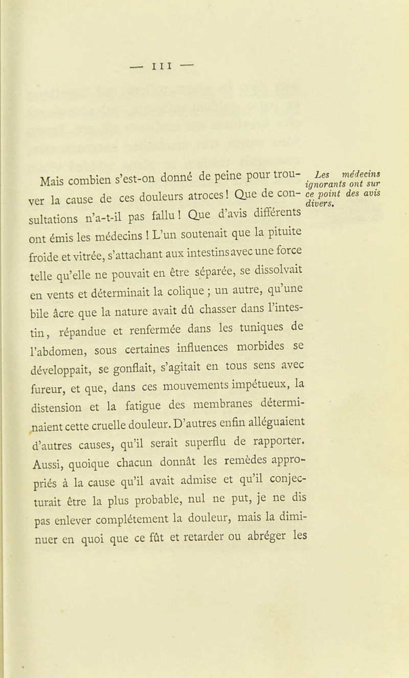 Mais combien s'est-on donné de peine pour trou- .^Les^je^^ ver la cause de ces douleurs atroces! due de con- cj^_ point des avis sultations n'a-t-il pas fallu ! due d'avis différents ont émis les médecins ! L'un soutenait que la pituite froide et vitrée, s'attachant aux intestins avec une force telle qu'elle ne pouvait en être séparée, se dissolvait en vents et déterminait la colique ; un autre, qu'une bUe âcre que la nature avait dû chasser dans l'intes- tin, répandue et renfermée dans les tuniques de l'abdomen, sous certaines influences morbides se développait, se gonflait, s'agitait en tous sens avec fureur, et que, dans ces mouvements impétueux, la distension et la fatigue des membranes détermi- naient cette cruelle douleur. D'autres enfin alléguaient d'autres causes, qu'il serait superflu de rapporter. Aussi, quoique chacun donnât les remèdes appro- priés à la cause qu'il avait admise et qu'il conjec- turait être la plus probable, nul ne put, je ne dis pas enlever complètement la douleur, mais la dimi- nuer en quoi que ce fût et retarder ou abréger les