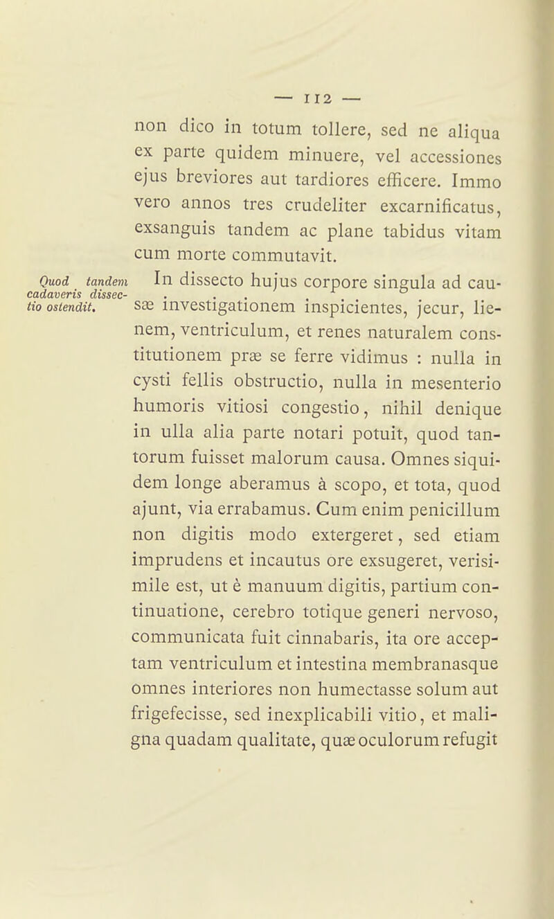 non dico in totum tollere, sed ne aliqua ex parte quidem minuere, vel accessiones ejus breviores aut tardiores efficere. Immo vero annos très crudeliter excarnificatus, exsanguis tandem ac plane tabidus vitam cum morte commutavit. Quod tandem In dissecto hujus corpore singula ad eau- CQldCLDBT'is di,SSGC~ tioostendit. 833 investigationem inspicientes, jecur, lie- nem, ventriculum, et renés naturalem cons- titutionem prœ se ferre vidimus : nulla in cysti fellis obstructio, nulla in mesenterio humoris vitiosi congestio, nihil denique in ulla alla parte notari potuit, quod tan- torum fuisset malorum causa. Omnes siqui- dem longe aberamus à scopo, et tota, quod ajunt, via errabamus. Cum enim penicillum non digitis modo extergeret, sed etiam imprudens et incautus ore exsugeret, verisi- mile est, ut è manuum digitis, partium con- tinuatione, cerebro totique generi nervoso, communicata fuit cinnabaris, ita ore accep- tam ventriculum et intestina membranasque omnes interiores non humectasse solum aut frigefecisse, sed inexplicabili vitio, et mali- gna quadam qualitate, quaeoculorumrefugit
