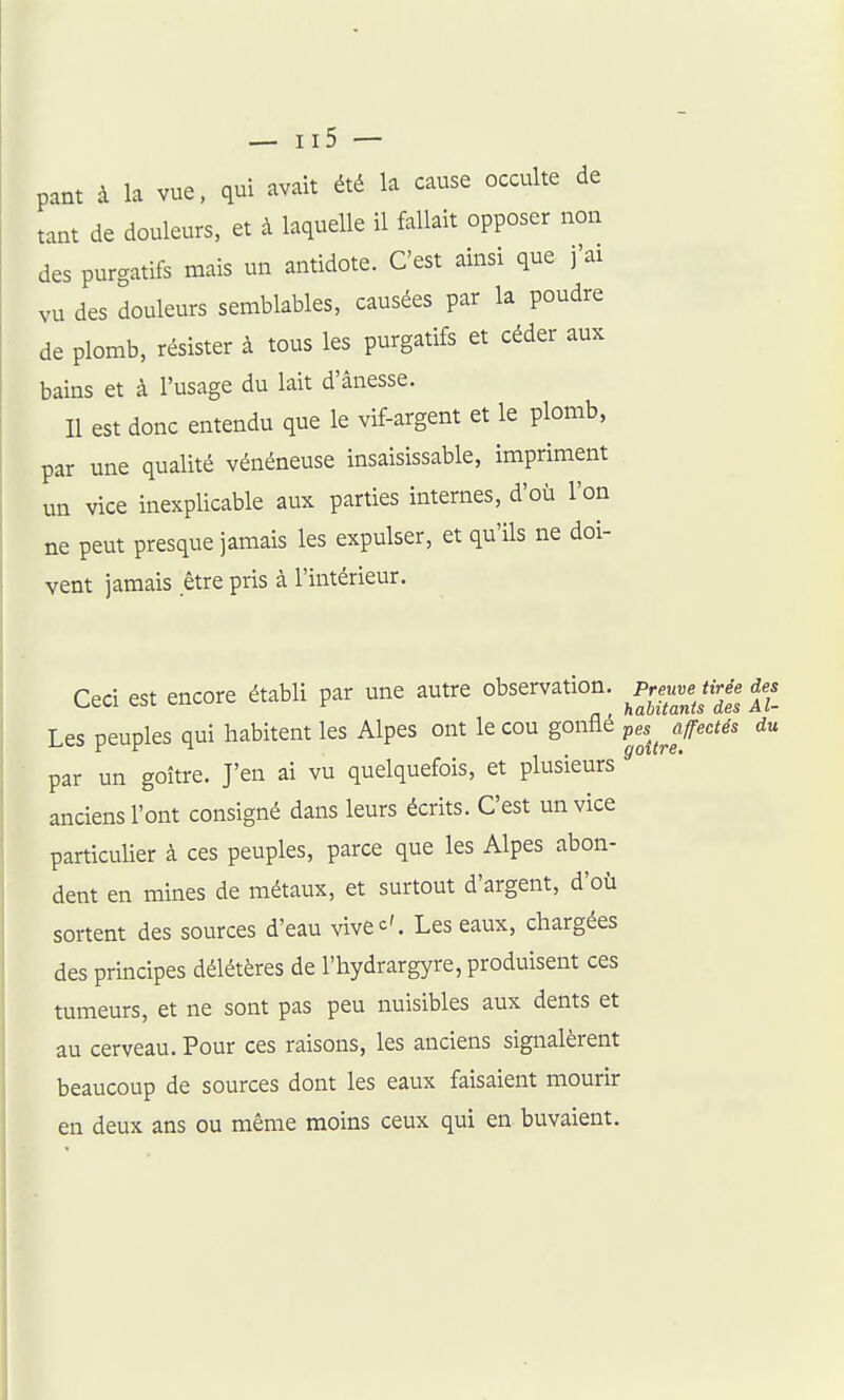 pant à la vue, qui avait été la cause occulte de tant de douleurs, et à laquelle il fallait opposer non des purgatifs mais un antidote. C'est ainsi que j'ai vu des douleurs semblables, causées par la poudre de plomb, résister à tous les purgatifs et céder aux bains et à l'usage du lait d'ânesse. II est donc entendu que le vif-argent et le plomb, par une qualité vénéneuse insaisissable, impriment un vice inexplicable aux parties internes, d'où l'on ne peut presque jamais les expulser, et qu'ils ne doi- vent jamais être pris à l'intérieur. Ceci est encore établi par une autre observation. Preuve tirée des v^cw csi t,ii<.w r habitants des Al- Les peuples qui habitent les Alpes ont le cou gonflé pes^^Jff^'^i^' par un goitre. J'en ai vu quelquefois, et plusieurs anciens l'ont consigné dans leurs écrits. C'est un vice particulier à ces peuples, parce que les Alpes abon- dent en mines de métaux, et surtout d'argent, d'où sortent des sources d'eau vive^'. Les eaux, chargées des principes délétères de l'hydrargyre, produisent ces tumeurs, et ne sont pas peu nuisibles aux dents et au cerveau. Pour ces raisons, les anciens signalèrent beaucoup de sources dont les eaux faisaient mourir en deux ans ou même moins ceux qui en buvaient.