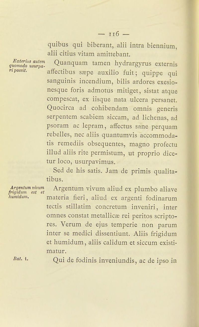 quibus qui biberant, alii intra biennium, alii citius vitam amittebant. quotdo'usZa. QuanquaiTi tamen hydrargyrus externis ripossit. afifectibus saepe auxilio fuit; quippe qui saiiguinis incendium, bilis ardores exesio- nesque foris admotus mitiget, sistat atque compescat, ex iisque nata ulcéra persanet. Quocirca ad coliibendam omnis generis serpentem scabiem siccam, ad lichenas, ad psoram ac lepram, affectus sane perquam rebelles, nec aliis quantumvis accommoda- tis remediis obsequentes, magno profectu illud aliis rite permistum, ut proprio dice- tur loco, usurpavimus. Sed de his satis. Jam de primis qualita- tibus. frigfdm^eiri't ^^§^'^^^'1 vivum aliud ex plumbo aliave humidum. materia fieri, aliud ex argenti fodinarum tectis stillatim concretum inveniri, inter omnes constat metallicas rei peritos scripto- res. Verum de ejus temperie non parum inter se medici dissentiunt. Aliis frigidum et humidum, aliis calidum et siccum existi- matur. Rat. i. Qui fodinis inveniundis, ac de ipso in