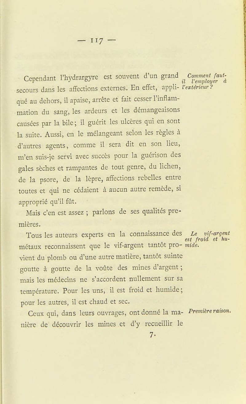 Cependant l'hydrargyre est souvent d'un grand Commentjaut-^ secours dans les affections externes. En effet, appli- l'extérieur? qué au dehors, il apaise, arrête et fait cesser l'inflam- mation du sang, les ardeurs et les démangeaisons causées par la bile; il guérit les ulcères qui en sont la suite. Aussi, en le mélangeant selon les règles à d'autres agents, comme il sera dit en son lieu, m'en suis-je servi avec succès pour la guérison des gales sèches et rampantes de tout genre, du lichen, de la psore, de la lèpre, affections rebelles entre toutes et qui ne cédaient à aucun autre remède, si approprié qu'il fût. Mais c'en est assez ; parlons de ses qualités pre- mières. Tous les auteurs experts en la connaissance des Le vif-argent est froid et hu- métaux reconnaissent que le vif-argent tantôt pro- mide. vient du plomb ou d'une autre matière, tantôt suinte goutte à goutte de la voûte des mines d'argent ; mais les médecins ne s'accordent nullement sur sa température. Pour les uns, il est froid et humide ; pour les autres, il est chaud et sec. Ceux qui, dans leurs ouvrages, ont donné la ma- Première raùon. nière de découvrir les mines et d'y recueillir le
