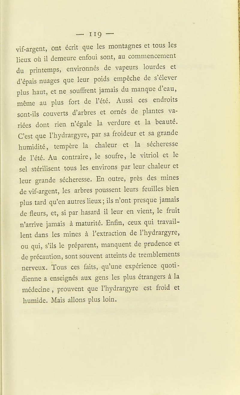 vif-argent, ont écrit que les montagnes et tous les lieux où il demeure enfoui sont, au commencement du printemps, environnés de vapeurs lourdes et d'épais nuages que leur poids empêche de s'élever plus haut, et ne souffrent jamais du manque d'eau, même au plus fort de l'été. Aussi ces endroits sont-ils couverts d'arbres et ornés de plantes va- riées dont rien n'égale la verdure et la beauté. C'est que l'hydrargyre, par sa froideur et sa grande humidité, tempère la chaleur et la sécheresse de l'été. Au contraire, le soufre, le vitriol et le sel stérilisent tous les environs par leur chaleur et leur grande sécheresse. En outre, près des mines de vif-argent, les arbres poussent leurs feuilles bien plus tard qu'en autres lieux; ils n'ont presque jamais de fleurs, et, si par hasard il leur en vient, le fruit n'arrive jamais à maturité. Enfin, ceux qui travail- lent dans les mines à l'extraction de l'hydrargyre, ou qui, s'ils le préparent, manquent de prudence et de précaution, sont souvent atteints de tremblements nerveux. Tous ces faits, qu'une expérience quoti- dienne a enseignés aux gens les plus étrangers à la médecine , prouvent que l'hydrargyre est froid et humide. Mais allons plus loin.