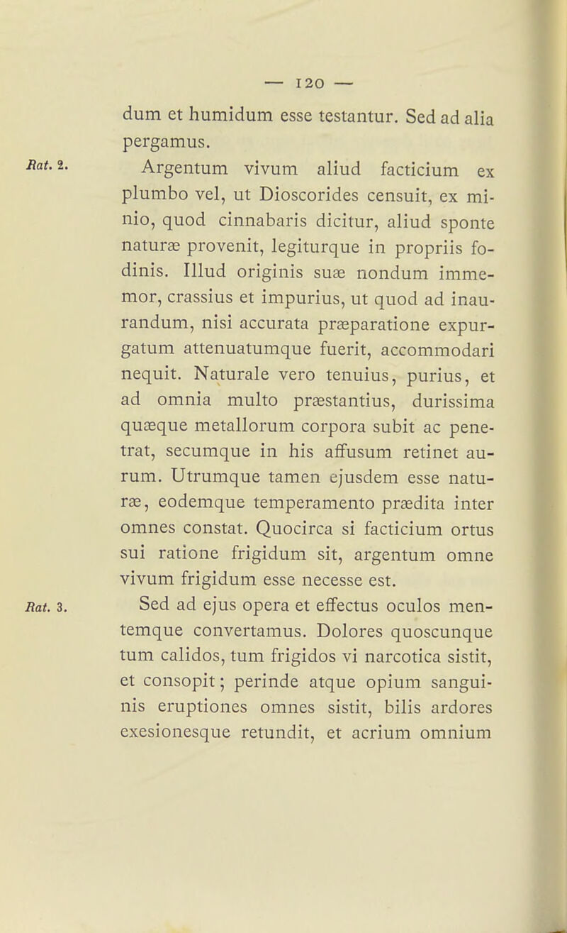 dum et humidum esse tesiantur. Sed ad alia pergamus. 2- Argentum vivum aliud facticium ex plumbo vel, ut Dioscorides censuit, ex mi- nio, quod cinnabaris dicitur, aliud sponte naturae provenit, legiturque in propriis fo- dinis. Illud originis suae nondum imme- mor, crassius et impurius, ut quod ad inau- randum, nisi accurata prœparatione expur- gatum attenuatumque fuerit, accommodari nequit. Naturale vero tenuius, purius, et ad omnia multo praestantius, durissima quaeque metallorum corpora subit ac péné- trât, secumque in his affusum retinet au- rum. Utrumque tamen ejusdem esse natu- ras, eodemque temperamento praedita inter omnes constat. Quocirca si facticium ortus sui ratione frigidum sit, argentum omne vivum frigidum esse necesse est. Rat. 3. Sed ad ejus opéra et effectus oculos men- temque convertamus. Dolores quoscunque tum calidos, tum frigidos vi narcotica sistit, et consopit ; perinde atque opium sangui- nis eruptiones omnes sistit, bilis ardores exesionesque retundit, et acrium omnium