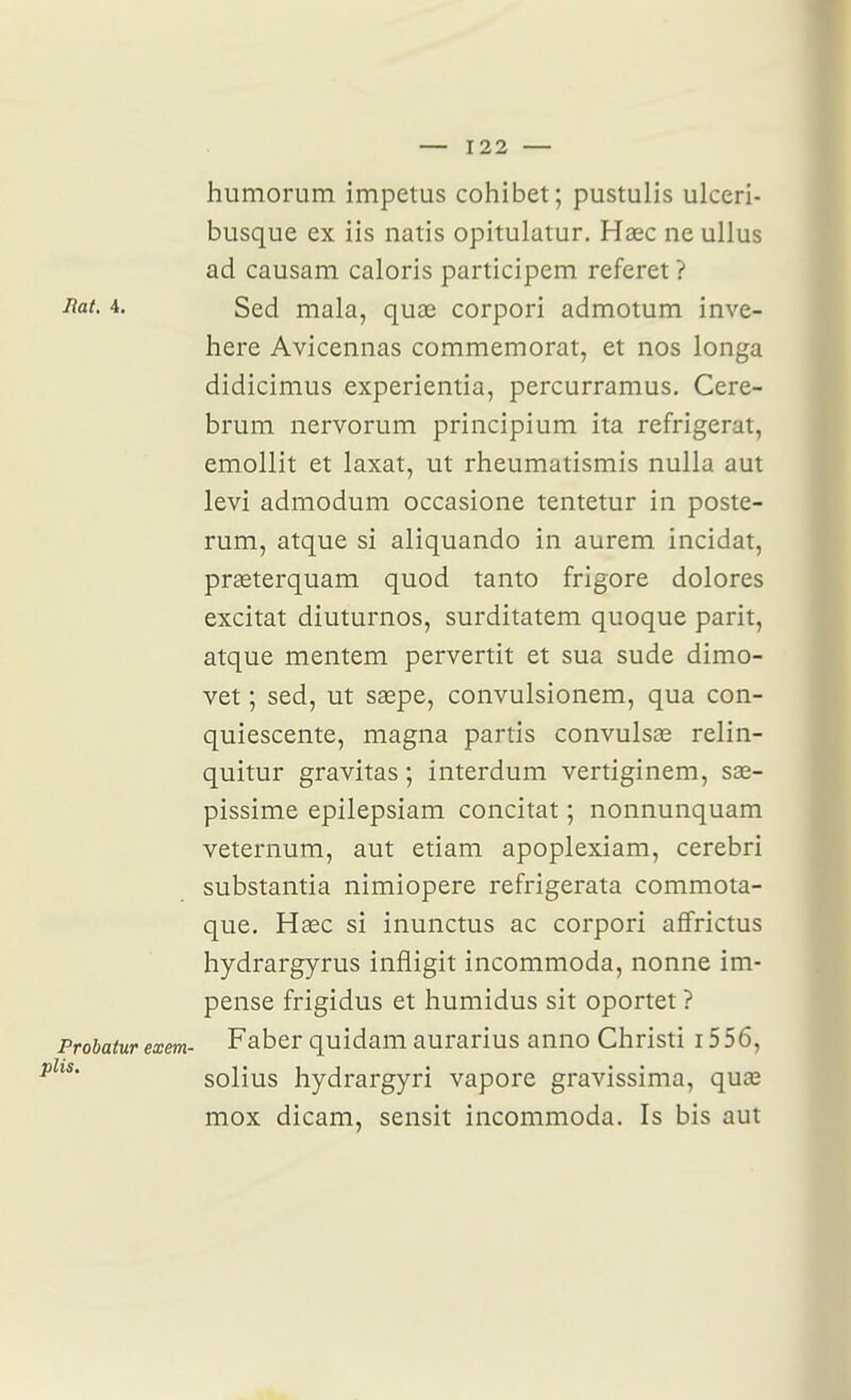 humorum impetus cohibet; pustulis ulceri- busque ex iis natis opitulatur. Haec ne ullus ad causam caloris participem referet ? 4. Sed mala, quœ corpori admotum inve- here Avicennas commémorât, et nos longa didicimus experientia, percurramus. Cere- brum nervorum principium ita réfrigérât, emollit et laxat, ut rheumatismis nulla aut levi admodum occasione tentetur in poste- rum, atque si aliquando in aurem incidat, prœterquam quod tanto frigore dolores excitât diuturnos, surditatem quoque parit, atque mentem pervertit et sua sude dimo- vet ; sed, ut saepe, convulsionem, qua con- quiescente, magna partis convulsée relin- quitur gravitas; interdum vertiginem, sœ- pissime epilepsiam concitat ; nonnunquam veternum, aut etiam apoplexiam, cerebri substantia nimiopere refrigerata commota- que, Hsec si inunctus ac corpori affrictus hydrargyrus infligit incommoda, nonne im- pense frigidus et humidus sit oportet ? Probatur exem- Faber quidam aurarius anno Cliristi i556, ^'** solius hydrargyri vapore gravissima, quas mox dicam, sensit incommoda. Is bis aut