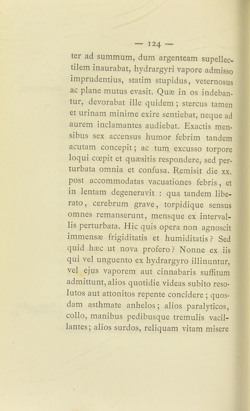 ter ad summum, dum argenteam supellec- tilem inaurabat, hydrargyri vapore admisso imprudentius, statim stupidus, veternosus ac plane mutus evasit. Quae in os indeban- tur, devorabat ille quidem ; stercus tamen et urinam minime exire sentiebat, neque ad aurem inclamantes audiebat. Exactis men- sibus sex accensus liumor febrim tandem acutam concepit ; ac tum excusso torpore loqui cœpit et quœsitis respondere, sed per- turbata omnia et confusa. Remisit die xx. post accommodatas vacuationes febris, et in lentam degeneravit : qua tandem libe- rato, cerebrum grave, torpidique sensus omnes remanserunt, mensque ex interval- lis perturbata. Hic quis opéra non agnoscit immense frigiditatis et humiditatis ? Sed quid haec ut nova profero? Nonne ex iis qui vel unguento ex hydrargyro illinuntur, vel ejus vaporem aut cinnabaris suffitum admittunt, alios quotidie videas subito reso- lutos aut attonitos repente concidere ; quos- dam asthmate anhelos ; alios paralyticos, collo, manibus pedibusque tremulis vacil- lantes; alios surdos, reliquam vitam misère