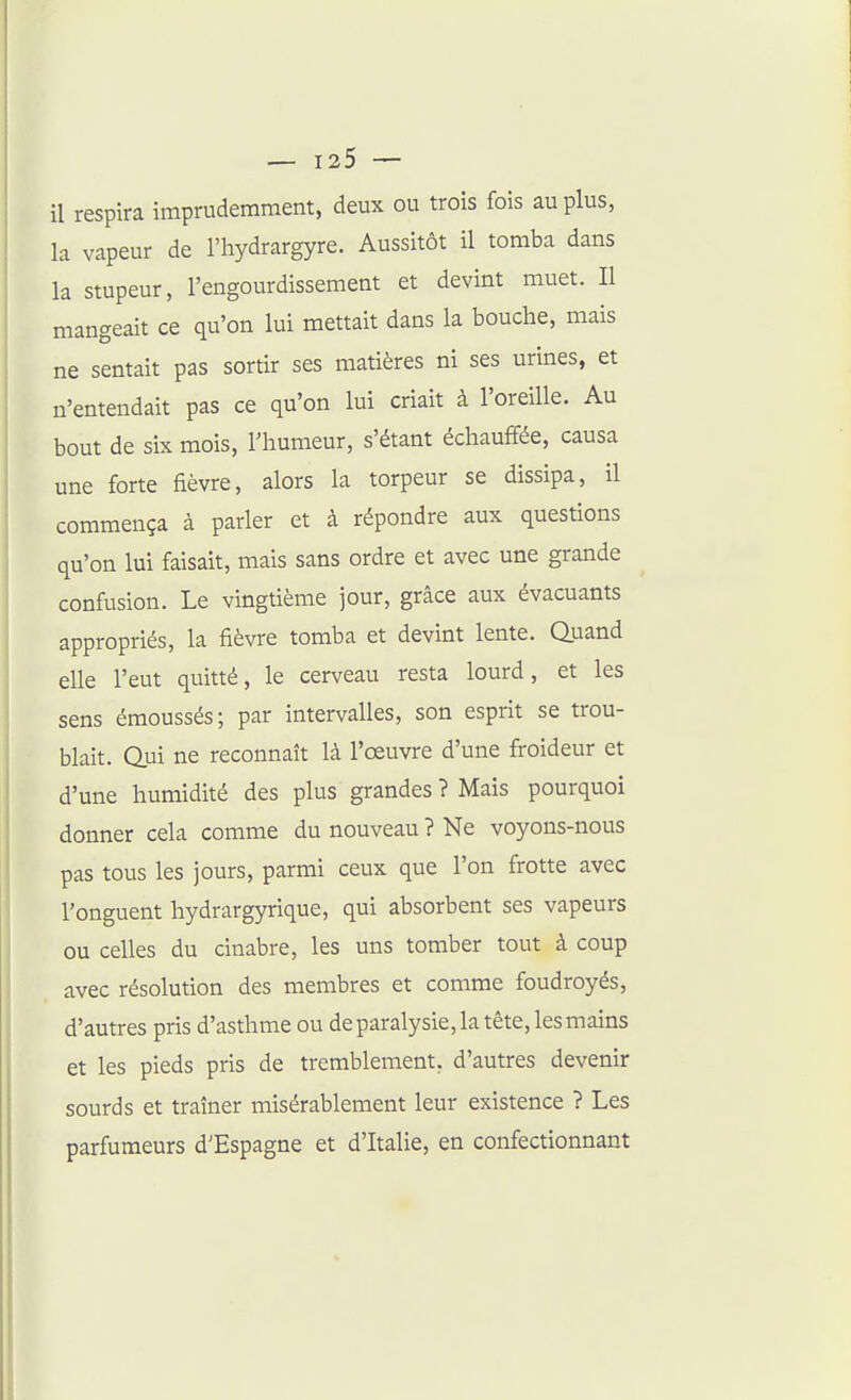 il respira imprudemment, deux ou trois fois au plus, la vapeur de l'hydrargyre. Aussitôt il tomba dans la stupeur, l'engourdissement et devint muet. Il mangeait ce qu'on lui mettait dans la bouche, mais ne sentait pas sortir ses matières ni ses urines, et n'entendait pas ce qu'on lui criait à l'oreille. Au bout de six mois, l'humeur, s'étant échauffée, causa une forte fièvre, alors la torpeur se dissipa, il commença à parler et à répondre aux questions qu'on lui faisait, mais sans ordre et avec une grande confusion. Le vingtième jour, grâce aux évacuants appropriés, la fièvre tomba et devint lente. Quand elle l'eut quitté, le cerveau resta lourd, et les sens émoussés; par intervalles, son esprit se trou- blait. Qui ne reconnaît là l'oeuvre d'une froideur et d'une humidité des plus grandes ? Mais pourquoi donner cela comme du nouveau ? Ne voyons-nous pas tous les jours, parmi ceux que l'on frotte avec l'onguent hydrargyrique, qui absorbent ses vapeurs ou celles du cinabre, les uns tomber tout à coup avec résolution des membres et comme foudroyés, d'autres pris d'asthme ou deparalysie, la tête, les mains et les pieds pris de tremblement, d'autres devenir sourds et traîner misérablement leur existence ? Les parfumeurs d'Espagne et d'Italie, en confectionnant
