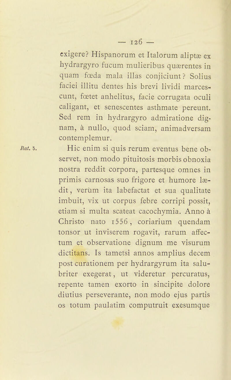 exigera? Hispanorum et Italorum aliptae ex hydrargyro fucum mulieribus quasrentes in quam fœda mala illas conjiciunt? Solius faciei illitu dentés liis brevi lividi marces- cunt, fœtet anlielitus, facie corrugata oculi caligant, et senescentes astlimate pereunt. Sed rem in hydrargyro admiratione dig- nam, à nuUo, quod sciarn, animadversam contemplemur. ^at' 5. Hic enim si quis rerum eventus bene ob- servet, non modo pituitosis morbis obnoxia nostra reddit corpora, partesque omnes in primis carnosas suo frigore et humore lae- dit, verùm ita labefactat et sua qualitate imbuit, vix ut corpus febre corripi possit, etiam si multa scateat cacochymia. Anno à Christo nato i556 , coriarium quendam tonsor ut inviserem rogavit, rarum afifec- tum et observatione dignum me visurum dictitans. Is tametsi annos amplius decem post curationem per hydrargyrum ita salu- briter exegerat, ut videretur percuratus, repente tamen exorto in sincipite dolore diutius persévérante, non modo ejus partis os totum paulatim computruit exesumque