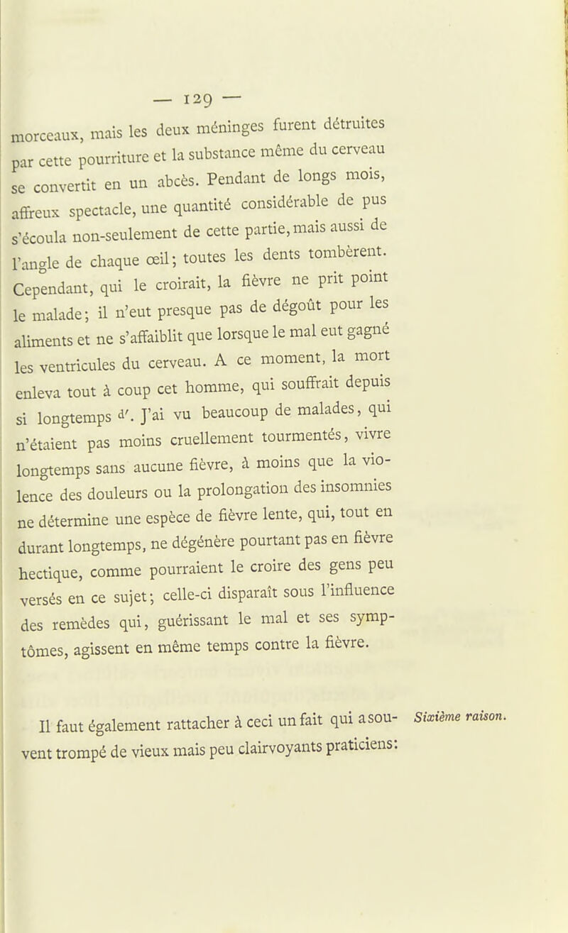 — 139 — morceaux, mais les deux méninges furent détruites par cette pourriture et la substance même du cerveau se convertit en un abcès. Pendant de longs mois, affreux spectacle, une quantité considérable de pus s'écoula non-seulement de cette partie, mais aussi de l'anc^le de chaque œil; toutes les dents tombèrent. Cependant, qui le croirait, la fièvre ne prit point le malade; il n'eut presque pas de dégoût pour les aliments et ne s'affaiblit que lorsque le mal eut gagné les ventricules du cerveau. A ce moment, la mort enleva tout à coup cet homme, qui souffrait depuis si longtemps à'. J'ai vu beaucoup de malades, qui n'étaient pas moins cruellement tourmentés, vivre longtemps sans aucune fièvre, à moins que la vio- lence des douleurs ou la prolongation des insomnies ne détermine une espèce de fièvre lente, qui, tout en durant longtemps, ne dégénère pourtant pas en fièvre hectique, comme pourraient le croire des gens peu versés en ce sujet; celle-ci disparaît sous l'influence des remèdes qui, guérissant le mal et ses symp- tômes, agissent en même temps contre la fièvre. Il faut également rattacher à ceci un fait qui asou- Sixième vent trompé de vieux mais peu clairvoyants praticiens:
