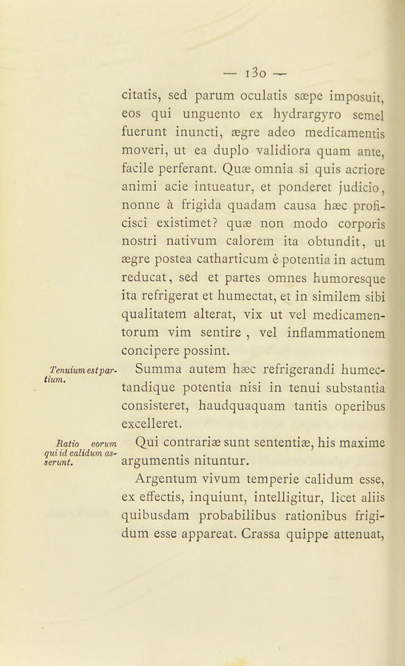 citatis, sed parum oculatis sœpe imposuit eos qui unguento ex hydrargyro semel fuerunt inuncti, segre adeo medicamentis moveri, ut ea duplo validiora quam ante, facile perferant. Quœ omnia si quis acriore animi acie intueatur, et ponderet judicio, nonne à frigida quadam causa hœc profi- cisci existimet? quœ non modo corporis nostri nativum calorem ita obtundit, m œgre postea catharticum è potentia in actum reducat, sed et partes omnes humoresque ita réfrigérât et humectât, et in similem sibi qualitatem altérât, vix ut vel medicamen- torum vim sentire , vel inflammationem concipere possint. Tenuiumestpar- Summa autem ha3c refrigerandi humec- iium. ,, .... . , tandique potentia nisi in tenui substantia consisteret, haudquaquam tantis operibus excelleret. Ratio eorum Qui Contraria sunt sententias, his maxime qui id calidum as- serunt. argumeutis nituntur. Argentum vivum temperie calidum esse, ex effectis, inquiunt, intelligitur, licet aliis quibusdam probabilibus rationibus frigi- dum esse appareat. Crassa quippe atténuât,