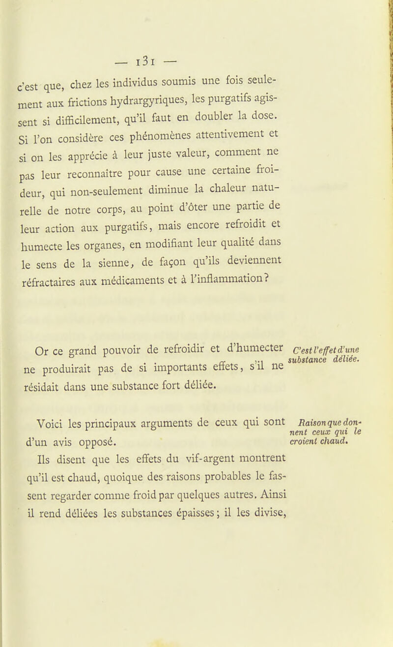 c'est que, chez les individus soumis une fois seule- ment aux frictions hydrargyriques, les purgatifs agis- sent si difEcUement, qu'il faut en doubler la dose. Si l'on considère ces phénomènes attentivement et si on les apprécie à leur juste valeur, comment ne pas leur reconnaître pour cause une certaine froi- deur, qui non-seulement diminue la chaleur natu- relle de notre corps, au point d'ôter une partie de leur action aux purgatifs, mais encore refroidit et humecte les organes, en modifiant leur qualité dans le sens de la sienne, de façon qu'ils deviennent réfractaires aux médicaments et à l'inflammation? une Or ce grand pouvoir de refroidir et d'humecter cest l'effetd rr 1-1 substance déliée. ne produirait pas de si miportants eitets, su ne résidait dans une substance fort déliée. Voici les principaux arguments de ceux qui sont Raisonquedon- nent ceux qui le d'un avis opposé. croient chaud. Ils disent que les effets du vif-argent montrent qu'il est chaud, quoique des raisons probables le fas- sent regarder comme froid par quelques autres. Ainsi il rend déUées les substances épaisses ; il les divise,