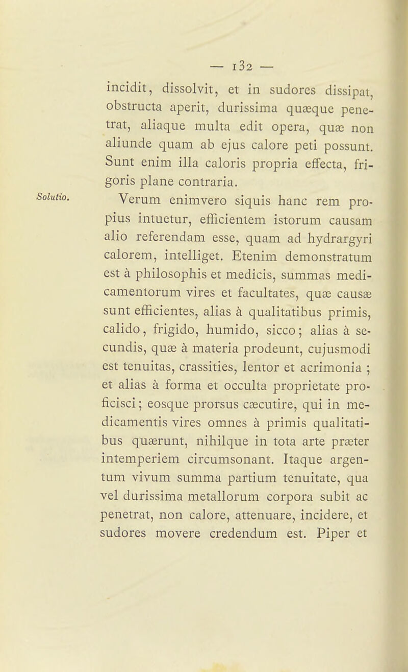 incidit, dissolvit, et in sudores dissipât, obstructa aperit, durissima quœque péné- trât, aliaque multa edit opéra, quœ non aliunde quam ab ejus calore peti possunt. Sunt enim illa caloris propria effecta, fri- goris plane contraria. Verum enimvero siquis hanc rem pro- pius intuetur, efEcientem istorum causam alio referendam esse, quam ad hydrargyri calorem, intelliget. Etenim demonstratum est à philosophis et medicis, summas medi- camentorum vires et facultates, quas causas sunt efficientes, alias à qualitatibus primis, calido, frigido, humido, sicco ; alias à se- cundis, quae à materia prodeunt, cujusmodi est tenuitas, crassities, lentor et acrimonia ; et alias à forma et occulta proprietate pro- ficisci ; eosque prorsus cascutire, qui in me- dicamentis vires omnes à primis qualitati- bus quaerunt, nihilque in tota arte praster intemperiem circumsonant, Itaque argen- tum vivum summa partium tenuitate, qua vel durissima metallorum corpora subit ac pénétrât, non calore, attenuare, incidere, et sudores movere credendum est. Piper et