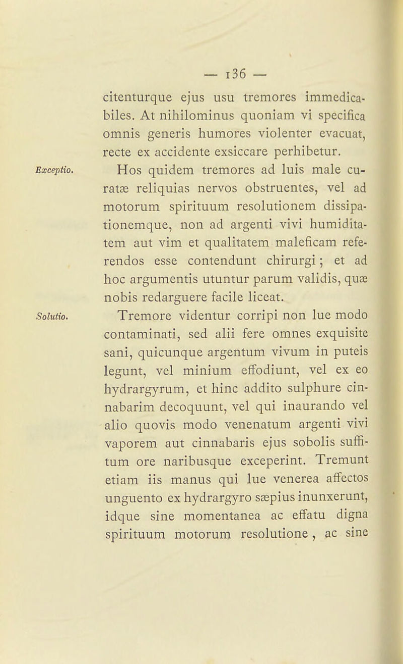 citenturque ejus usu tremores immedica- biles. At nihilominus quoniam vi specifica omnis generîs humores violenter évacuât, recte ex accidente exsiccare perhibetur. Excepiio. Hos quidem tremores ad luis maie cu- ratœ reliquias nervos obstruentes, vel ad motorum spirituum resolutionem dissipa- tionemque, non ad argenti vivi humidita- tem aut vim et qualitatem maleficam refe- rendos esse contendunt chirurgi ; et ad hoc argumentis utuntur parum validis, quœ nobis redarguere facile liceat. Soiutio. Tremore videntur corripi non lue modo contaminati, sed alii fere omnes exquisite sani, quicunque argentum vivum in puteis legunt, vel minium effodiunt, vel ex eo hydrargyrum, et hinc addito sulphure cin- nabarim decoquunt, vel qui inaurando vel alio quovis modo venenatum argenti vivi vaporem aut cinnabaris ejus sobolis suffi- tum ore naribusque exceperint. Tremunt etiam ils manus qui lue venerea affectos unguento ex hydrargyro ssepius inunxerunt, idque sine momentanea ac effatu digna spirituum motorum resolutione, ac sine