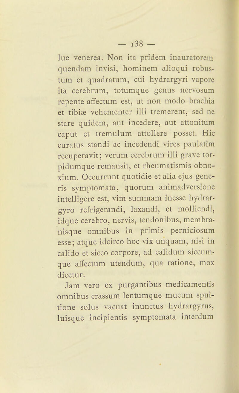 lue venerea. Non ita pridem inauratorem quendam invisi, hominem alioqui robus- tum et quadratum, cui hydrargyri vapore ita cerebrum, totumque genus nervosum repente affectum est, ut non modo brachia et tibias vehementer illi tremerent, sed ne stare quidem, aut incedere, aut attonitum caput et tremulum attollere posset. Hic curatus standi ac incedendi vires paulatim recuperavit; verum cerebrum illi grave tor- pidumque remansit, et rheumatismis obno- xium. Occurrunt quotidie et alia ejus gene- ris symptomata, quorum animadversione intelligere est, vim summam inesse hydrar- gyro refrigerandi, laxandi, et molliendi, idque cerebro, nervis, tendonibus, membra- nisque omnibus in primis perniciosum esse; atque idcirco hoc vix unquam, nisi in calido et sicco corpore, ad calidum siccum- que affectum utendum, qua ratione, mox dicetur. Jam vero ex purgantibus medicamentis omnibus crassum lentumque mucum spui- tione solus vacuat inunctus hydrargyrus, luisque incipientis symptomata interdum