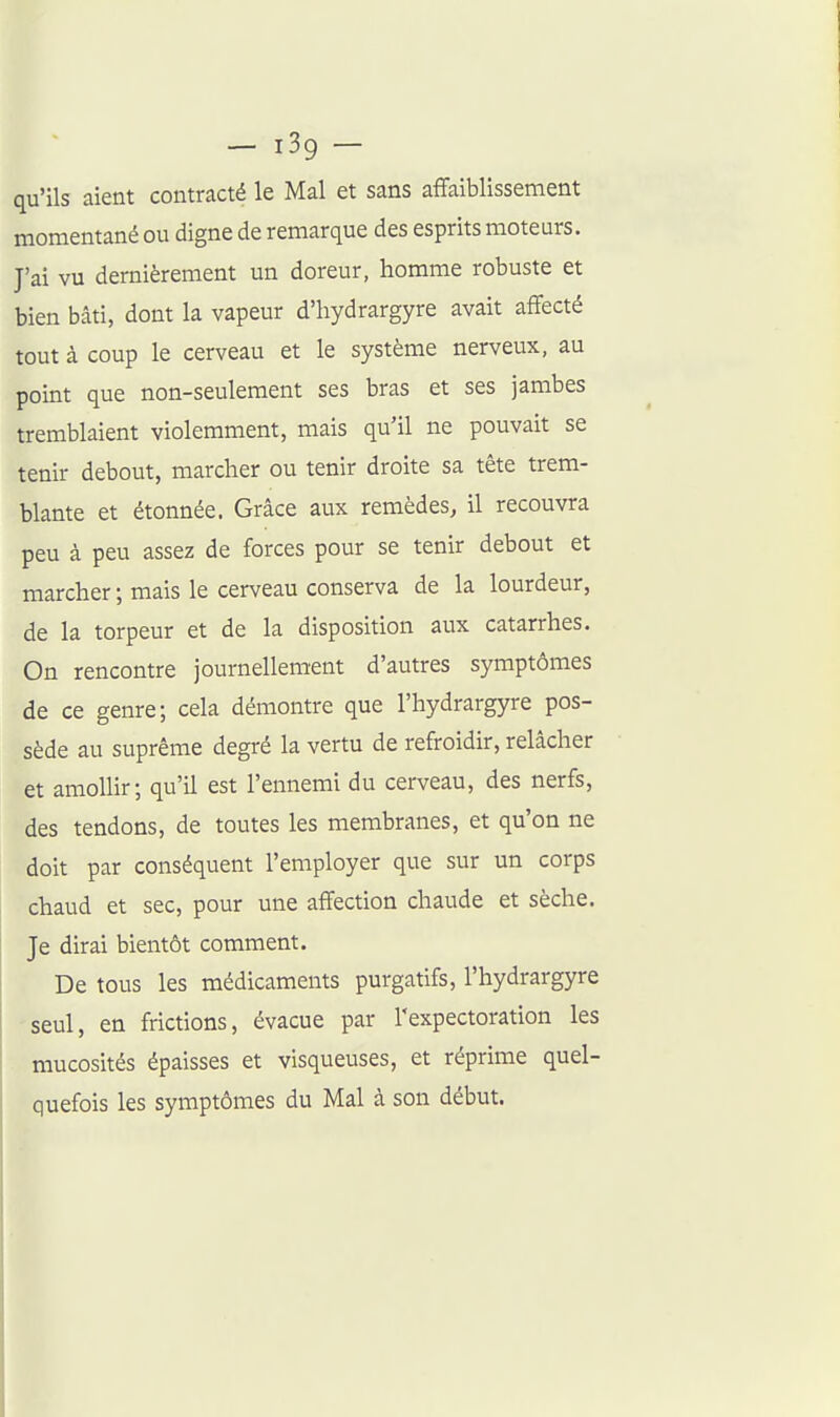 — i3g — qu'ils aient contracté le Mal et sans affaiblissement momentané ou digne de remarque des esprits moteurs. J'ai vu dernièrement un doreur, homme robuste et bien bâti, dont la vapeur d'hydrargyre avait affecté tout à coup le cerveau et le système nerveux, au point que non-seulement ses bras et ses jambes tremblaient violemment, mais qu'il ne pouvait se tenir debout, marcher ou tenir droite sa tête trem- blante et étonnée. Grâce aux remèdes, il recouvra peu à peu assez de forces pour se tenir debout et marcher ; mais le cerveau conserva de la lourdeur, de la torpeur et de la disposition aux catarrhes. On rencontre journellement d'autres symptômes de ce genre; cela démontre que l'hydrargyre pos- sède au suprême degré la vertu de refroidir, relâcher et amollir; qu'il est l'ennemi du cerveau, des nerfs, des tendons, de toutes les membranes, et qu'on ne doit par conséquent l'employer que sur un corps chaud et sec, pour une affection chaude et sèche. Je dirai bientôt comment. De tous les médicaments purgatifs, l'hydrargyre seul, en frictions, évacue par l'expectoration les mucosités épaisses et visqueuses, et réprime quel- quefois les symptômes du Mal à son début.