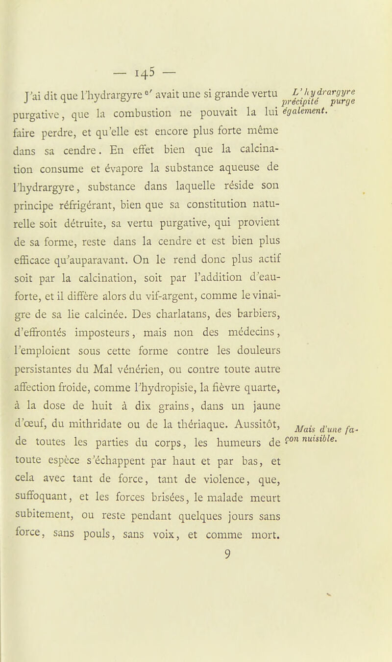 J'ai dit que lliydrargyre avait une si grande vertu ^^^.^^^^'^ff'';^^^ purgative, que la combustion ne pouvait la lui également. faire perdre, et qu'elle est encore plus forte même dans sa cendre. En effet bien que la calcina- tion consume et évapore la substance aqueuse de riiydrargyre, substance dans laquelle réside son principe réfrigérant, bien que sa constitution natu- relle soit détruite, sa vertu purgative, qui provient de sa forme, reste dans la cendre et est bien plus efficace qu^'auparavant. On le rend donc plus actif soit par la calcination, soit par l'addition d'eau- forte, et il diffère alors du vif-argent, comme le vinai- gre de sa lie calcinée. Des charlatans, des barbiers, d'effrontés imposteurs, mais non des médecins, l'emploient sous cette forme contre les douleurs persistantes du Mal vénérien, ou contre toute autre affection froide, comme l'hydropisie, la fièvre quarte, à la dose de huit à dix grains, dans un jaune d'œuf, du mithridate ou de la thériaque. Aussitôt, ^^^.^ ^.^^^^ de toutes les parties du corps, les humeurs de nuisible. toute espèce s'échappent par haut et par bas, et cela avec tant de force, tant de violence, que, suffoquant, et les forces brisées, le malade meurt subitement, ou reste pendant quelques jours sans force, sans pouls, sans voix, et comme mort. 9